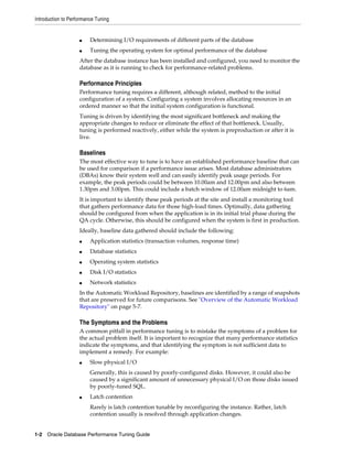 Introduction to Performance Tuning

■

Determining I/O requirements of different parts of the database

■

Tuning the operating system for optimal performance of the database

After the database instance has been installed and configured, you need to monitor the
database as it is running to check for performance-related problems.

Performance Principles
Performance tuning requires a different, although related, method to the initial
configuration of a system. Configuring a system involves allocating resources in an
ordered manner so that the initial system configuration is functional.
Tuning is driven by identifying the most significant bottleneck and making the
appropriate changes to reduce or eliminate the effect of that bottleneck. Usually,
tuning is performed reactively, either while the system is preproduction or after it is
live.

Baselines
The most effective way to tune is to have an established performance baseline that can
be used for comparison if a performance issue arises. Most database administrators
(DBAs) know their system well and can easily identify peak usage periods. For
example, the peak periods could be between 10.00am and 12.00pm and also between
1.30pm and 3.00pm. This could include a batch window of 12.00am midnight to 6am.
It is important to identify these peak periods at the site and install a monitoring tool
that gathers performance data for those high-load times. Optimally, data gathering
should be configured from when the application is in its initial trial phase during the
QA cycle. Otherwise, this should be configured when the system is first in production.
Ideally, baseline data gathered should include the following:
■

Application statistics (transaction volumes, response time)

■

Database statistics

■

Operating system statistics

■

Disk I/O statistics

■

Network statistics

In the Automatic Workload Repository, baselines are identified by a range of snapshots
that are preserved for future comparisons. See "Overview of the Automatic Workload
Repository" on page 5-7.

The Symptoms and the Problems
A common pitfall in performance tuning is to mistake the symptoms of a problem for
the actual problem itself. It is important to recognize that many performance statistics
indicate the symptoms, and that identifying the symptom is not sufficient data to
implement a remedy. For example:
■

Slow physical I/O
Generally, this is caused by poorly-configured disks. However, it could also be
caused by a significant amount of unnecessary physical I/O on those disks issued
by poorly-tuned SQL.

■

Latch contention
Rarely is latch contention tunable by reconfiguring the instance. Rather, latch
contention usually is resolved through application changes.

1-2 Oracle Database Performance Tuning Guide

 