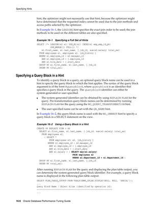 Specifying Hints

hint, the optimizer might not necessarily use that hint, because the optimizer might
have determined that the requested index cannot be used due to the join methods and
access paths selected by the optimizer.
In Example 16–1, the LEADING hint specifies the exact join order to be used; the join
methods to be used on the different tables are also specified.
Example 16–1

Specifying a Full Set of Hints

SELECT /*+ LEADING(e2 e1) USE_NL(e1) INDEX(e1 emp_emp_id_pk)
USE_MERGE(j) FULL(j) */
e1.first_name, e1.last_name, j.job_id, sum(e2.salary) total_sal
FROM employees e1, employees e2, job_history j
WHERE e1.employee_id = e2.manager_id
AND e1.employee_id = j.employee_id
AND e1.hire_date = j.start_date
GROUP BY e1.first_name, e1.last_name, j.job_id
ORDER BY total_sal;

Specifying a Query Block in a Hint
To identify a query block in a query, an optional query block name can be used in a
hint to specify the query block to which the hint applies. The syntax of the query block
argument is of the form @queryblock, where queryblock is an identifier that
specifies a query block in the query. The queryblock identifier can either be
system-generated or user-specified.
■

■

The system-generated identifier can be obtained by using EXPLAIN PLAN for the
query. Pre-transformation query block names can be determined by running
EXPLAIN PLAN for the query using the NO_QUERY_TRANSFORMATION hint.
The user-specified name can be set with the QB_NAME hint.

In Example 16–2, the query block name is used with the NO_UNNEST hint to specify a
query block in a SELECT statement on the view.
Example 16–2

Using a Query Block in a Hint

CREATE OR REPLACE VIEW v AS
SELECT e1.first_name, e1.last_name, j.job_id, sum(e2.salary) total_sal
FROM employees e1,
( SELECT *
FROM employees e3) e2, job_history j
WHERE e1.employee_id = e2.manager_id
AND e1.employee_id = j.employee_id
AND e1.hire_date = j.start_date
AND e1.salary = ( SELECT max(e2.salary)
FROM employees e2
WHERE e2.department_id = e1.department_id )
GROUP BY e1.first_name, e1.last_name, j.job_id
ORDER BY total_sal;

After running EXPLAIN PLAN for the query and displaying the plan table output, you
can determine the system-generated query block identifier. For example, a query block
name is displayed in the following plan table output:
SELECT PLAN_TABLE_OUTPUT FROM TABLE(DBMS_XPLAN.DISPLAY(NULL, NULL, ’SERIAL’));
...
Query Block Name / Object Alias (identified by operation id):
------------------------------------------------------------...
16-6 Oracle Database Performance Tuning Guide

 