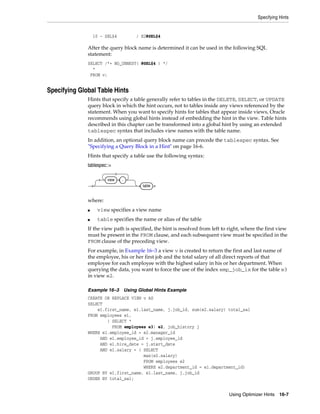 Specifying Hints

10 - SEL$4

/ E2@SEL$4

After the query block name is determined it can be used in the following SQL
statement:
SELECT /*+ NO_UNNEST( @SEL$4 ) */
*
FROM v;

Specifying Global Table Hints
Hints that specify a table generally refer to tables in the DELETE, SELECT, or UPDATE
query block in which the hint occurs, not to tables inside any views referenced by the
statement. When you want to specify hints for tables that appear inside views, Oracle
recommends using global hints instead of embedding the hint in the view. Table hints
described in this chapter can be transformed into a global hint by using an extended
tablespec syntax that includes view names with the table name.
In addition, an optional query block name can precede the tablespec syntax. See
"Specifying a Query Block in a Hint" on page 16-6.
Hints that specify a table use the following syntax:
tablespec::=
view

.
table

where:
■

view specifies a view name

■

table specifies the name or alias of the table

If the view path is specified, the hint is resolved from left to right, where the first view
must be present in the FROM clause, and each subsequent view must be specified in the
FROM clause of the preceding view.
For example, in Example 16–3 a view v is created to return the first and last name of
the employee, his or her first job and the total salary of all direct reports of that
employee for each employee with the highest salary in his or her department. When
querying the data, you want to force the use of the index emp_job_ix for the table e3
in view e2.
Example 16–3

Using Global Hints Example

CREATE OR REPLACE VIEW v AS
SELECT
e1.first_name, e1.last_name, j.job_id, sum(e2.salary) total_sal
FROM employees e1,
( SELECT *
FROM employees e3) e2, job_history j
WHERE e1.employee_id = e2.manager_id
AND e1.employee_id = j.employee_id
AND e1.hire_date = j.start_date
AND e1.salary = ( SELECT
max(e2.salary)
FROM employees e2
WHERE e2.department_id = e1.department_id)
GROUP BY e1.first_name, e1.last_name, j.job_id
ORDER BY total_sal;
Using Optimizer Hints 16-7

 