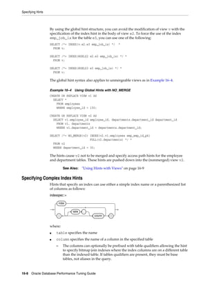 Specifying Hints

By using the global hint structure, you can avoid the modification of view v with the
specification of the index hint in the body of view e2. To force the use of the index
emp_job_ix for the table e3, you can use one of the following:
SELECT /*+ INDEX(v.e2.e3 emp_job_ix) */
FROM v;

*

SELECT /*+ INDEX(@SEL$2 e2.e3 emp_job_ix) */ *
FROM v;
SELECT /*+ INDEX(@SEL$3 e3 emp_job_ix) */ *
FROM v;

The global hint syntax also applies to unmergeable views as in Example 16–4.
Example 16–4

Using Global Hints with NO_MERGE

CREATE OR REPLACE VIEW v1 AS
SELECT *
FROM employees
WHERE employee_id < 150;
CREATE OR REPLACE VIEW v2 AS
SELECT v1.employee_id employee_id, departments.department_id department_id
FROM v1, departments
WHERE v1.department_id = departments.department_id;
SELECT /*+ NO_MERGE(v2) INDEX(v2.v1.employees emp_emp_id_pk)
FULL(v2.departments) */ *
FROM v2
WHERE department_id = 30;

The hints cause v2 not to be merged and specify access path hints for the employee
and department tables. These hints are pushed down into the (nonmerged) view v2.
See Also:

"Using Hints with Views" on page 16-9

Specifying Complex Index Hints
Hints that specify an index can use either a simple index name or a parenthesized list
of columns as follows:
indexspec::=
index
table
(

.
column

)

where:
■

table specifies the name

■

column specifies the name of a column in the specified table
–

The columns can optionally be prefixed with table qualifiers allowing the hint
to specify bitmap join indexes where the index columns are on a different table
than the indexed table. If tables qualifiers are present, they must be base
tables, not aliases in the query.

16-8 Oracle Database Performance Tuning Guide

 