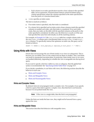 Using Hints with Views

–

■

Each column in an index specification must be a base column in the specified
table, not an expression. Function-based indexes cannot be hinted using a
column specification unless the columns specified in the index specification
form the prefix of a function-based index.

index specifies an index name

The hint is resolved as follows:
■
■

If an index name is specified, only that index is considered.
If a column list is specified and an index exists whose columns match the specified
columns in number and order, only that index is considered. If no such index
exists, then any index on the table with the specified columns as the prefix in the
order specified is considered. In either case, the behavior is exactly as if the user
had specified the same hint individually on all the matching indexes.

For example, in Example 16–3 the job_history table has a single-column index on
the employee_id column and a concatenated index on employee_id and start_
date columns. To specifically instruct the optimizer on index use, the query can be
hinted as follows:
SELECT /*+ INDEX(v.j jhist_employee_ix (employee_id start_date)) */ * FROM v;

Using Hints with Views
Oracle does not encourage the use of hints inside or on views (or subqueries). This is
because you can define views in one context and use them in another. Also, such hints
can result in unexpected execution plans. In particular, hints inside views or on views
are handled differently, depending on whether the view is mergeable into the top-level
query.
If you want to specify a hint for a table in a view or subquery, then the global hint
syntax is recommended. See "Specifying Global Table Hints" on page 16-7.
If you decide, nonetheless, to use hints with views, the following sections describe the
behavior in each case.
■

Hints and Complex Views

■

Hints and Mergeable Views

■

Hints and Nonmergeable Views

Hints and Complex Views
By default, hints do not propagate inside a complex view. For example, if you specify
a hint in a query that selects against a complex view, then that hint is not honored,
because it is not pushed inside the view.
Note:

If the view is a single-table, then the hint is not propagated.

Unless the hints are inside the base view, they might not be honored from a query
against the view.

Hints and Mergeable Views
This section describes hint behavior with mergeable views.

Using Optimizer Hints 16-9

 