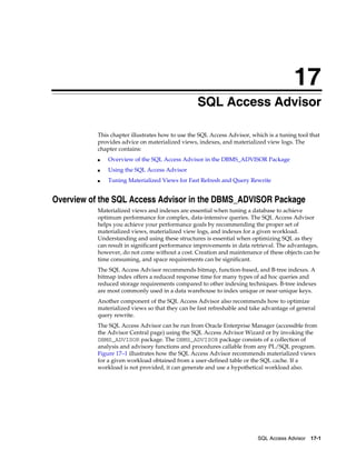 17
SQL Access Advisor
This chapter illustrates how to use the SQL Access Advisor, which is a tuning tool that
provides advice on materialized views, indexes, and materialized view logs. The
chapter contains:
■

Overview of the SQL Access Advisor in the DBMS_ADVISOR Package

■

Using the SQL Access Advisor

■

Tuning Materialized Views for Fast Refresh and Query Rewrite

Overview of the SQL Access Advisor in the DBMS_ADVISOR Package
Materialized views and indexes are essential when tuning a database to achieve
optimum performance for complex, data-intensive queries. The SQL Access Advisor
helps you achieve your performance goals by recommending the proper set of
materialized views, materialized view logs, and indexes for a given workload.
Understanding and using these structures is essential when optimizing SQL as they
can result in significant performance improvements in data retrieval. The advantages,
however, do not come without a cost. Creation and maintenance of these objects can be
time consuming, and space requirements can be significant.
The SQL Access Advisor recommends bitmap, function-based, and B-tree indexes. A
bitmap index offers a reduced response time for many types of ad hoc queries and
reduced storage requirements compared to other indexing techniques. B-tree indexes
are most commonly used in a data warehouse to index unique or near-unique keys.
Another component of the SQL Access Advisor also recommends how to optimize
materialized views so that they can be fast refreshable and take advantage of general
query rewrite.
The SQL Access Advisor can be run from Oracle Enterprise Manager (accessible from
the Advisor Central page) using the SQL Access Advisor Wizard or by invoking the
DBMS_ADVISOR package. The DBMS_ADVISOR package consists of a collection of
analysis and advisory functions and procedures callable from any PL/SQL program.
Figure 17–1 illustrates how the SQL Access Advisor recommends materialized views
for a given workload obtained from a user-defined table or the SQL cache. If a
workload is not provided, it can generate and use a hypothetical workload also.

SQL Access Advisor 17-1

 
