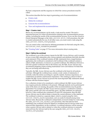 Overview of the SQL Access Advisor in the DBMS_ADVISOR Package

the basic components and the sequence in which the various procedures must be
called.
This section describes the four steps in generating a set of recommendations:
■

Create a task

■

Define the workload

■

Generate the recommendations

■

View and implement the recommendations

Step 1 Create a task
Before any recommendations can be made, a task must be created. The task is
important because it is where all information relating to the recommendation process
resides, including the results of the recommendation process. If you use the wizard in
Oracle Enterprise Manager or the DBMS_ADVISOR.QUICK_TUNE procedure, the task
is created automatically for you. In all other cases, you must create a task using the
DBMS_ADVISOR.CREATE_TASK procedure.
You can control what a task does by defining parameters for that task using the DBMS_
ADVISOR.SET_TASK_PARAMETER procedure.
See "Creating Tasks" on page 17-7 for more information about creating tasks.
Step 2 Define the workload
The workload is one of the primary inputs for the SQL Access Advisor, and it consists
of one or more SQL statements, plus various statistics and attributes that fully describe
each statement. If the workload contains all SQL statements from a target business
application, the workload is considered a full workload; if the workload contains a
subset of SQL statements, it is known as a partial workload. The difference between a
full and a partial workload is that in the former case, the SQL Access Advisor may
recommend dropping certain existing materialized views and indexes if it finds that
they are not being used effectively.
Typically, the SQL Access Advisor uses the workload as the basis for all analysis
activities. Although the workload may contain a wide variety of statements, it
carefully ranks the entries according to a specific statistic, business importance, or a
combination of statistics and business importance. This ranking is critical in that it
enables the SQL Access Advisor to process the most important SQL statements ahead
of those with less business impact.
For a collection of data to be considered a valid workload, the SQL Access Advisor
may require particular attributes to be present. Although analysis can be performed if
some of the items are missing, the quality of the recommendations may be greatly
diminished. For example, the SQL Access Advisor requires a workload to contain a
SQL query and the user who executed the query. All other attributes are optional;
however, if the workload also contained I/O and CPU information, then the SQL
Access Advisor may be able to better evaluate the current efficiency of the statement.
The workload is stored as a separate object, which is created using the DBMS_
ADVISOR.CREATE_SQLWKLD procedure, and can easily be shared among many
Advisor tasks. Because the workload is independent, it must be linked to a task using
the DBMS_ADVISOR.ADD_SQLWKLD_REF procedure. Once this link has been
established, the workload cannot be deleted or modified until all Advisor tasks have
removed their dependency on the workload. A workload reference will be removed
when a parent Advisor task is deleted or when the workload reference is manually
removed from the Advisor task by the user using the DBMS_ADVISOR.DELETE_
SQLWKLD_REF procedure.
SQL Access Advisor 17-3

 