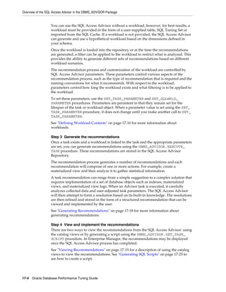 Overview of the SQL Access Advisor in the DBMS_ADVISOR Package

You can use the SQL Access Advisor without a workload, however, for best results, a
workload must be provided in the form of a user-supplied table, SQL Tuning Set or
imported from the SQL Cache. If a workload is not provided, the SQL Access Advisor
can generate and use a hypothetical workload based on the dimensions defined in
your schema.
Once the workload is loaded into the repository or at the time the recommendations
are generated, a filter can be applied to the workload to restrict what is analyzed. This
provides the ability to generate different sets of recommendations based on different
workload scenarios.
The recommendation process and customization of the workload are controlled by
SQL Access Advisor parameters. These parameters control various aspects of the
recommendation process, such as the type of recommendation that is required and the
naming conventions for what it recommends. With respect to the workload,
parameters control how long the workload exists and what filtering is to be applied to
the workload.
To set these parameters, use the SET_TASK_PARAMETER and SET_SQLWKLD_
PARAMETER procedures. Parameters are persistent in that they remain set for the
lifespan of the task or workload object. When a parameter value is set using the SET_
TASK_PARAMETER procedure, it does not change until you make another call to SET_
TASK_PARAMETER.
See "Defining Workload Contents" on page 17-10 for more information about
workloads.
Step 3 Generate the recommendations
Once a task exists and a workload is linked to the task and the appropriate parameters
are set, you can generate recommendations using the DBMS_ADVISOR.EXECUTE_
TASK procedure. These recommendations are stored in the SQL Access Advisor
Repository.
The recommendation process generates a number of recommendations and each
recommendation will comprise of one or more actions. For example, create a
materialized view and then analyze it to gather statistical information.
A task recommendation can range from a simple suggestion to a complex solution that
requires implementation of a set of database objects such as indexes, materialized
views, and materialized view logs. When an Advisor task is executed, it carefully
analyzes collected data and user-adjusted task parameters. The SQL Access Advisor
will then attempt to form a resolution based on its built-in knowledge. The resolutions
are then refined and stored in the form of a structured recommendation that can be
viewed and implemented by the user.
See "Generating Recommendations" on page 17-18 for more information about
generating recommendations.
Step 4 View and implement the recommendations
There are two ways to view the recommendations from the SQL Access Advisor: using
the catalog views or by generating a script using the DBMS_ADVISOR.GET_TASK_
SCRIPT procedure. In Enterprise Manager, the recommendations may be displayed
once the SQL Access Advisor process has completed.
See "Viewing Recommendations" on page 17-19 for a description of using the catalog
views to view the recommendations. See "Generating SQL Scripts" on page 17-25 to
see how to create a script.

17-4 Oracle Database Performance Tuning Guide

 