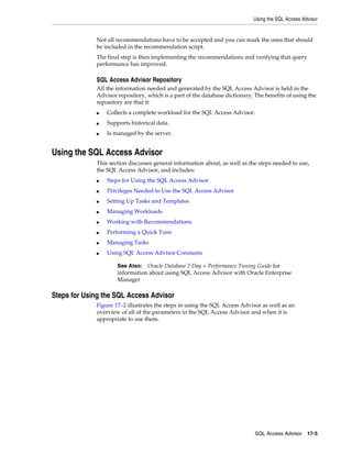 Using the SQL Access Advisor

Not all recommendations have to be accepted and you can mark the ones that should
be included in the recommendation script.
The final step is then implementing the recommendations and verifying that query
performance has improved.

SQL Access Advisor Repository
All the information needed and generated by the SQL Access Advisor is held in the
Advisor repository, which is a part of the database dictionary. The benefits of using the
repository are that it:
■

Collects a complete workload for the SQL Access Advisor.

■

Supports historical data.

■

Is managed by the server.

Using the SQL Access Advisor
This section discusses general information about, as well as the steps needed to use,
the SQL Access Advisor, and includes:
■

Steps for Using the SQL Access Advisor

■

Privileges Needed to Use the SQL Access Advisor

■

Setting Up Tasks and Templates

■

Managing Workloads

■

Working with Recommendations

■

Performing a Quick Tune

■

Managing Tasks

■

Using SQL Access Advisor Constants
See Also: Oracle Database 2 Day + Performance Tuning Guide for
information about using SQL Access Advisor with Oracle Enterprise
Manager

Steps for Using the SQL Access Advisor
Figure 17–2 illustrates the steps in using the SQL Access Advisor as well as an
overview of all of the parameters in the SQL Access Advisor and when it is
appropriate to use them.

SQL Access Advisor 17-5

 