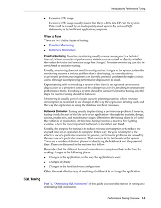 Introduction to Performance Tuning

■

Excessive CPU usage
Excessive CPU usage usually means that there is little idle CPU on the system.
This could be caused by an inadequately-sized system, by untuned SQL
statements, or by inefficient application programs.

When to Tune
There are two distinct types of tuning:
■

Proactive Monitoring

■

Bottleneck Elimination

Proactive Monitoring Proactive monitoring usually occurs on a regularly scheduled
interval, where a number of performance statistics are examined to identify whether
the system behavior and resource usage has changed. Proactive monitoring can also be
considered as proactive tuning.
Usually, monitoring does not result in configuration changes to the system, unless the
monitoring exposes a serious problem that is developing. In some situations,
experienced performance engineers can identify potential problems through statistics
alone, although accompanying performance degradation is usual.
Experimenting with or tweaking a system when there is no apparent performance
degradation as a proactive action can be a dangerous activity, resulting in unnecessary
performance drops. Tweaking a system should be considered reactive tuning, and the
steps for reactive tuning should be followed.
Monitoring is usually part of a larger capacity planning exercise, where resource
consumption is examined to see changes in the way the application is being used, and
the way the application is using the database and host resources.
Bottleneck Elimination Tuning usually implies fixing a performance problem. However,
tuning should be part of the life cycle of an application—through the analysis, design,
coding, production, and maintenance stages. Oftentimes, the tuning phase is left until
the system is in production. At this time, tuning becomes a reactive fire-fighting
exercise, where the most important bottleneck is identified and fixed.
Usually, the purpose for tuning is to reduce resource consumption or to reduce the
elapsed time for an operation to complete. Either way, the goal is to improve the
effective use of a particular resource. In general, performance problems are caused by
the over-use of a particular resource. That resource is the bottleneck in the system.
There are a number of distinct phases in identifying the bottleneck and the potential
fixes. These are discussed in the sections that follow.
Remember that the different forms of contention are symptoms that can be fixed by
making changes in the following places:
■

Changes in the application, or the way the application is used

■

Changes in Oracle

■

Changes in the host hardware configuration

Often, the most effective way of resolving a bottleneck is to change the application.

SQL Tuning
Part IV, "Optimizing SQL Statements" of this guide discusses the process of tuning and
optimizing SQL statements.

Performance Tuning Overview 1-3

 