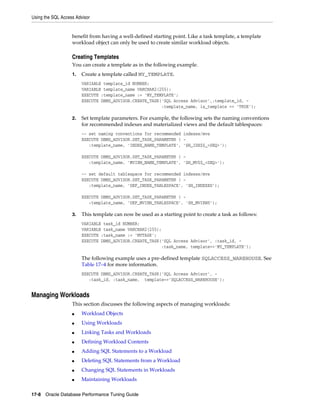 Using the SQL Access Advisor

benefit from having a well-defined starting point. Like a task template, a template
workload object can only be used to create similar workload objects.

Creating Templates
You can create a template as in the following example.
1.

Create a template called MY_TEMPLATE.
VARIABLE template_id NUMBER;
VARIABLE template_name VARCHAR2(255);
EXECUTE :template_name := 'MY_TEMPLATE';
EXECUTE DBMS_ADVISOR.CREATE_TASK('SQL Access Advisor',:template_id, :template_name, is_template => 'TRUE');

2.

Set template parameters. For example, the following sets the naming conventions
for recommended indexes and materialized views and the default tablespaces:
-- set naming conventions for recommended indexes/mvs
EXECUTE DBMS_ADVISOR.SET_TASK_PARAMETER ( :template_name, 'INDEX_NAME_TEMPLATE', 'SH_IDX$$_<SEQ>');
EXECUTE DBMS_ADVISOR.SET_TASK_PARAMETER ( :template_name, 'MVIEW_NAME_TEMPLATE', 'SH_MV$$_<SEQ>');
-- set default tablespace for recommended indexes/mvs
EXECUTE DBMS_ADVISOR.SET_TASK_PARAMETER ( :template_name, 'DEF_INDEX_TABLESPACE', 'SH_INDEXES');
EXECUTE DBMS_ADVISOR.SET_TASK_PARAMETER ( :template_name, 'DEF_MVIEW_TABLESPACE', 'SH_MVIEWS');

3.

This template can now be used as a starting point to create a task as follows:
VARIABLE task_id NUMBER;
VARIABLE task_name VARCHAR2(255);
EXECUTE :task_name := 'MYTASK';
EXECUTE DBMS_ADVISOR.CREATE_TASK('SQL Access Advisor', :task_id, :task_name, template=>'MY_TEMPLATE');

The following example uses a pre-defined template SQLACCESS_WAREHOUSE. See
Table 17–4 for more information.
EXECUTE DBMS_ADVISOR.CREATE_TASK('SQL Access Advisor', :task_id, :task_name, template=>'SQLACCESS_WAREHOUSE');

Managing Workloads
This section discusses the following aspects of managing workloads:
■

Workload Objects

■

Using Workloads

■

Linking Tasks and Workloads

■

Defining Workload Contents

■

Adding SQL Statements to a Workload

■

Deleting SQL Statements from a Workload

■

Changing SQL Statements in Workloads

■

Maintaining Workloads

17-8 Oracle Database Performance Tuning Guide

 