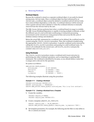 Using the SQL Access Advisor

■

Removing Workloads

Workload Objects
Because the workload is stored as a separate workload object, it can easily be shared
among many Advisor tasks. Once a workload object has been referenced by an
Advisor task, a workload object cannot be deleted or modified until all Advisor tasks
have removed their dependency on the data. A workload reference will be removed
when a parent Advisor task is deleted or when the workload reference is manually
removed from the Advisor task by the user.
The SQL Access Advisor performs best when a workload based on usage is available.
The SQL Access Workload Repository is capable of storing multiple workloads, so that
the different uses of a real-world data warehousing or transaction processing
environment can be viewed over a long period of time and across the life cycle of
database instance startup and shutdown.
Before the actual SQL statements for a workload can be defined, the workload must be
created using the CREATE_SQLWKLD procedure. Then, the workload is loaded using
the appropriate IMPORT_SQLWKLD procedure. A specific workload can be removed by
calling the DELETE_SQLWKLD procedure and passing it a valid workload name. To
remove all workloads for the current user, call DELETE_SQLWKLD and pass the
constant value ADVISOR_ALL or %.

Using Workloads
The CREATE_SQLWKLD procedure creates a workload and it must exist prior to
performing any other workload operations, such as importing or updating SQL
statements. The workload is identified by its name, so you should define a name that
is unique and is relevant for the operation.
Its syntax is as follows:
DBMS_ADVISOR.CREATE_SQLWKLD
workload_name
description
template
is_template

(
IN
IN
IN
IN

OUT VARCHAR2,
VARCHAR2 := NULL,
VARCHAR2 := NULL.
VARCHAR2 := 'FALSE');

The following examples illustrate using this procedure:
Example 17–1

Creating a Workload

VARIABLE workload_name VARCHAR2(255);
EXECUTE :workload_name := 'MYWORKLOAD';
EXECUTE DBMS_ADVISOR.CREATE_SQLWKLD(:workload_name,'This is my first workload');
Example 17–2
1.

Creating a Workload from a Template

Create the variables.
VARIABLE template_id NUMBER;
VARIABLE template_name VARCHAR2(255);

2.

Create a template called MY_WK_TEMPLATE.
EXECUTE :template_name := 'MY_WK_TEMPLATE';
EXECUTE DBMS_ADVISOR.CREATE_SQLWKLD(:template_name, is_template=>'TRUE');

3.

Set template parameters. For example, the following sets the filter so only tables in
the sh schema are tuned:

SQL Access Advisor 17-9

 