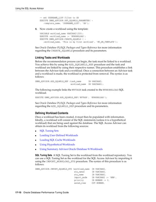 Using the SQL Access Advisor

-- set USERNAME_LIST filter to SH
EXECUTE DBMS_ADVISOR.SET_SQLWKLD_PARAMETER( :template_name, 'USERNAME_LIST', 'SH');
4.

Now create a workload using the template:
VARIABLE workload_name VARCHAR2(255);
EXECUTE :workload_name := 'MYWORKLOAD';
EXECUTE DBMS_ADVISOR.CREATE_SQLWKLD ( :workload_name, 'This is my first workload', 'MY_WK_TEMPLATE');

See Oracle Database PL/SQL Packages and Types Reference for more information
regarding the CREATE_SQLWKLD procedure and its parameters.

Linking Tasks and Workloads
Before the recommendation process can begin, the task must be linked to a workload.
You achieve this by using the ADD_SQKLWKLD_REF procedure and the task and
workload are linked by using their respective names. This procedure establishes a link
between the Advisor task and a workload. Once a connection between an Advisor task
and a workload is made, the workload is protected from removal. The syntax is as
follows:
DBMS_ADVISOR.ADD_SQLWKLD_REF (task_name
workload_name

IN VARCHAR2,
IN VARCHAR2);

The following example links the MYTASK task created to the MYWORKLOAD SQL
workload.
EXECUTE DBMS_ADVISOR.ADD_SQLWKLD_REF('MYTASK', 'MYWORKLOAD');

See Oracle Database PL/SQL Packages and Types Reference for more information
regarding the ADD_SQLWKLD_REF procedure and its parameters.

Defining Workload Contents
Once a workload has been created, it must then be populated with information.
Ideally, a workload will consist of the SQL statements (unless it is a hypothetical
workload) that are being used against the database. The SQL Access Advisor can
obtain its workload from the following sources:
■

SQL Tuning Sets

■

Loading User-Defined Workloads

■

Loading SQL Cache Workloads

■

Using Hypothetical Workloads

■

Using Summary Advisor Oracle Database 9i Workloads

SQL Tuning Sets A SQL Tuning Set is the workload from the workload repository. You
can use a SQL Tuning Set as the workload for the SQL Access Advisor by importing it
using the IMPORT_WORKLOAD_STS procedure. The syntax of this procedure is as
follows:
DBMS_ADVISOR.IMPORT_SQLWKLD_STS (workload_name
sts_owner
sts_name
import_mode
priority
saved_rows

17-10 Oracle Database Performance Tuning Guide

IN VARCHAR2,
IN VARCHAR2,
IN VARCHAR2,
IN VARCHAR2 := 'NEW',
IN NUMBER := 2,
OUT NUMBER,

 