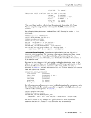 Using the SQL Access Advisor

failed_rows
DBMS_ADVISOR.IMPORT_SQLWKLD_STS (workload_name
sts_name
import_mode
priority
saved_rows
failed_rows

OUT NUMBER);
IN VARCHAR2,
IN VARCHAR2,
IN VARCHAR2 := 'NEW',
IN NUMBER := 2,
OUT NUMBER,
OUT NUMBER);

After a workload has been collected and the statements filtered, the SQL Access
Advisor computes usage statistics with respect to the DML statements in the
workload.
The following example creates a workload from a SQL Tuning Set named MY_STS_
WORKLOAD.
VARIABLE sqlsetname VARCHAR2(30);
VARIABLE workload_name VARCHAR2(30);
VARIABLE saved_stmts NUMBER;
VARIABLE failed_stmts NUMBER;
EXECUTE
:sqlsetname := 'MY_STS_WORKLOAD';
EXECUTE
:workload_name := 'MY_WORKLOAD';
EXECUTE DBMS_ADVISOR.CREATE_SQLWKLD (:workload_name);
EXECUTE DBMS_ADVISOR.IMPORT_SQLWKLD_STS (:workload_name , :sqlsetname, 'NEW', 1, :saved_stmts, :failed_stmts);

Loading User-Defined Workloads To load a user-defined workload, use the IMPORT_
SQLWKLD_USER procedure. This procedure collects an application workload from a
user-constructed table or view and saves it in the Advisor repository. The two
parameters, owner_name and table_name identify the table where the workload is
to be retrieved from.
There are no restrictions on which schema the workload resides in, the name for the
table, or how many of these user-defined tables exist. The only requirements are that
the format of the user table must correspond to the USER_WORKLOAD table, as
described in Table 17–1, and that the user have SELECT access to the workload table or
view. The syntax is as follows:
DBMS_ADVISOR.IMPORT_SQLWKLD_USER (
workload_name
IN VARCHAR2,
import_mode
IN VARCHAR2 := 'NEW',
owner_name
IN VARCHAR2,
table_name
IN VARCHAR2,
saved_rows
OUT NUMBER,
failed_rows
OUT NUMBER);

The following example loads MYWORKLOAD workload created earlier, using a user table
SH.USER_WORKLOAD. The table is assumed to be populated with SQL statements and
conforms to the format specified in Table 17–1.
VARIABLE saved_stmts NUMBER;
VARIABLE failed_stmts NUMBER;
EXECUTE DBMS_ADVISOR.IMPORT_SQLWKLD_USER( 'MYWORKLOAD', 'NEW', 'SH', 'USER_WORKLOAD', :saved_stmts, :failed_stmts);

See Oracle Database PL/SQL Packages and Types Reference for more information
regarding the IMPORT_SQLWKLD_USER procedure and its parameters.

SQL Access Advisor

17-11

 