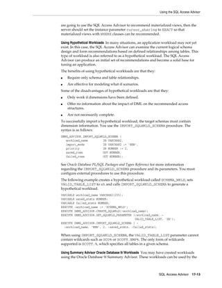 Using the SQL Access Advisor

are going to use the SQL Access Advisor to recommend materialized views, then the
server should set the instance parameter cursor_sharing to EXACT so that
materialized views with WHERE clauses can be recommended.
Using Hypothetical Workloads In many situations, an application workload may not yet
exist. In this case, the SQL Access Advisor can examine the current logical schema
design and form recommendations based on defined relationships among tables. This
type of workload is also referred to as a hypothetical workload. The SQL Access
Advisor can produce an initial set of recommendations and become a solid base for
tuning an application.
The benefits of using hypothetical workloads are that they:
■

Require only schema and table relationships.

■

Are effective for modeling what-if scenarios.

Some of the disadvantages of hypothetical workloads are that they:
■
■

■

Only work if dimensions have been defined.
Offer no information about the impact of DML on the recommended access
structures.
Are not necessarily complete.

To successfully import a hypothetical workload, the target schemas must contain
dimension information. You use the IMPORT_SQLWKLD_SCHEMA procedure. The
syntax is as follows:
DBMS_ADVISOR.IMPORT_SQLWKLD_SCHEMA (
workload_name
IN VARCHAR2,
import_mode
IN VARCHAR2 := 'NEW',
priority
IN NUMBER := 2,
saved_rows
OUT NUMBER,
failed_rows
OUT NUMBER);

See Oracle Database PL/SQL Packages and Types Reference for more information
regarding the IMPORT_SQLWKLD_SCHEMA procedure and its parameters. You must
configure external procedures to use this procedure.
The following example creates a hypothetical workload called SCHEMA_WKLD, sets
VALID_TABLE_LIST to sh and calls IMPORT_SQLWKLD_SCHEMA to generate a
hypothetical workload.
VARIABLE workload_name VARCHAR2(255);
VARIABLE saved_stmts NUMBER;
VARIABLE failed_stmts NUMBER;
EXECUTE :workload_name := 'SCHEMA_WKLD';
EXECUTE DBMS_ADVISOR.CREATE_SQLWKLD(:workload_name);
EXECUTE DBMS_ADVISOR.SET_SQLWKLD_PARAMETER (:workload_name, VALID_TABLE_LIST, 'SH');
EXECUTE DBMS_ADVISOR.IMPORT_SQLWKLD_SCHEMA ( :workload_name, 'NEW', 2, :saved_stmts, :failed_stmts);

When using IMPORT_SQLWKLD_SCHEMA, the VALID_TABLE_LIST parameter cannot
contain wildcards such as SCO% or SCOTT.EMP%. The only form of wildcards
supported is SCOTT.%, which specifies all tables in a given schema.
Using Summary Advisor Oracle Database 9i Workloads You may have created workloads
using the Oracle Database 9i Summary Advisor. These workloads can be used by the

SQL Access Advisor

17-13

 