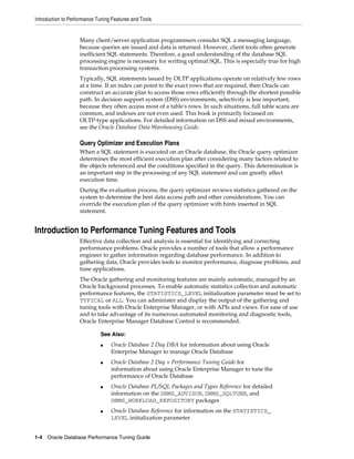 Introduction to Performance Tuning Features and Tools

Many client/server application programmers consider SQL a messaging language,
because queries are issued and data is returned. However, client tools often generate
inefficient SQL statements. Therefore, a good understanding of the database SQL
processing engine is necessary for writing optimal SQL. This is especially true for high
transaction processing systems.
Typically, SQL statements issued by OLTP applications operate on relatively few rows
at a time. If an index can point to the exact rows that are required, then Oracle can
construct an accurate plan to access those rows efficiently through the shortest possible
path. In decision support system (DSS) environments, selectivity is less important,
because they often access most of a table's rows. In such situations, full table scans are
common, and indexes are not even used. This book is primarily focussed on
OLTP-type applications. For detailed information on DSS and mixed environments,
see the Oracle Database Data Warehousing Guide.

Query Optimizer and Execution Plans
When a SQL statement is executed on an Oracle database, the Oracle query optimizer
determines the most efficient execution plan after considering many factors related to
the objects referenced and the conditions specified in the query. This determination is
an important step in the processing of any SQL statement and can greatly affect
execution time.
During the evaluation process, the query optimizer reviews statistics gathered on the
system to determine the best data access path and other considerations. You can
override the execution plan of the query optimizer with hints inserted in SQL
statement.

Introduction to Performance Tuning Features and Tools
Effective data collection and analysis is essential for identifying and correcting
performance problems. Oracle provides a number of tools that allow a performance
engineer to gather information regarding database performance. In addition to
gathering data, Oracle provides tools to monitor performance, diagnose problems, and
tune applications.
The Oracle gathering and monitoring features are mainly automatic, managed by an
Oracle background processes. To enable automatic statistics collection and automatic
performance features, the STATISTICS_LEVEL initialization parameter must be set to
TYPICAL or ALL. You can administer and display the output of the gathering and
tuning tools with Oracle Enterprise Manager, or with APIs and views. For ease of use
and to take advantage of its numerous automated monitoring and diagnostic tools,
Oracle Enterprise Manager Database Control is recommended.
See Also:
■

■

■

■

Oracle Database 2 Day DBA for information about using Oracle
Enterprise Manager to manage Oracle Database
Oracle Database 2 Day + Performance Tuning Guide for
information about using Oracle Enterprise Manager to tune the
performance of Oracle Database
Oracle Database PL/SQL Packages and Types Reference for detailed
information on the DBMS_ADVISOR, DBMS_SQLTUNE, and
DBMS_WORKLOAD_REPOSITORY packages
Oracle Database Reference for information on the STATISTICS_
LEVEL initialization parameter

1-4 Oracle Database Performance Tuning Guide

 