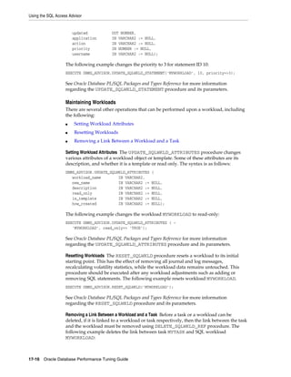 Using the SQL Access Advisor

updated
application
action
priority
username

OUT NUMBER,
IN VARCHAR2 := NULL,
IN VARCHAR2 := NULL,
IN NUMBER := NULL,
IN VARCHAR2 := NULL);

The following example changes the priority to 3 for statement ID 10:
EXECUTE DBMS_ADVISOR.UPDATE_SQLWKLD_STATEMENT('MYWORKLOAD', 10, priority=>3);

See Oracle Database PL/SQL Packages and Types Reference for more information
regarding the UPDATE_SQLWKLD_STATEMENT procedure and its parameters.

Maintaining Workloads
There are several other operations that can be performed upon a workload, including
the following:
■

Setting Workload Attributes

■

Resetting Workloads

■

Removing a Link Between a Workload and a Task

Setting Workload Attributes The UPDATE_SQLWKLD_ATTRIBUTES procedure changes
various attributes of a workload object or template. Some of these attributes are its
description, and whether it is a template or read only. The syntax is as follows:
DBMS_ADVISOR.UPDATE_SQLWKLD_ATTRIBUTES
workload_name
IN VARCHAR2,
new_name
IN VARCHAR2 :=
description
IN VARCHAR2 :=
read_only
IN VARCHAR2 :=
is_template
IN VARCHAR2 :=
how_created
IN VARCHAR2 :=

(
NULL,
NULL,
NULL,
NULL,
NULL);

The following example changes the workload MYWORKLOAD to read-only:
EXECUTE DBMS_ADVISOR.UPDATE_SQLWKLD_ATTRIBUTES ( 'MYWORKLOAD', read_only=> 'TRUE');

See Oracle Database PL/SQL Packages and Types Reference for more information
regarding the UPDATE_SQLWKLD_ATTRIBUTES procedure and its parameters.
Resetting Workloads The RESET_SQLWKLD procedure resets a workload to its initial
starting point. This has the effect of removing all journal and log messages,
recalculating volatility statistics, while the workload data remains untouched. This
procedure should be executed after any workload adjustments such as adding or
removing SQL statements. The following example resets workload MYWORKLOAD.
EXECUTE DBMS_ADVISOR.RESET_SQLWKLD('MYWORKLOAD');

See Oracle Database PL/SQL Packages and Types Reference for more information
regarding the RESET_SQLWKLD procedure and its parameters.
Removing a Link Between a Workload and a Task Before a task or a workload can be
deleted, if it is linked to a workload or task respectively, then the link between the task
and the workload must be removed using DELETE_SQLWKLD_REF procedure. The
following example deletes the link between task MYTASK and SQL workload
MYWORKLOAD:

17-16 Oracle Database Performance Tuning Guide

 