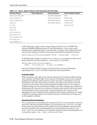 Using the SQL Access Advisor

Table 17–2 (Cont.) Types of Advisor Task Parameters And Their Uses
Workload Filtering

Task Configuration

Schema Attributes

Recommendation Options

INVALID_SQLTRING_LIMIT

DEF_MVIEW_TABLESPACE

MODE

INVALID_TABLE_LIST

DEF_MVLOG_TABLSPACE

REFRESH_MODE

INVALID_USERNAME_LIST

INDEX_NAME_TEMPLATE

STORAGE_CHANGE

ORDER_LIST

MVIEW_NAME_TEMPLATE

CREATION_COST

SQL_LIMIT

WORKLOAD_SCOPE

START_TIME
TIME_LIMIT
VALID_ACTION_LIST
VALID_MODULE_LIST
VALID_SQLSTRING_LIST
VALID_TABLE_LIST
VALID_USERNAME_LIST

In the following example, set the storage change of task MYTASK to 100MB. This
indicates 100MB of additional space for recommendations. A zero value would
indicate that no additional space can be allocated. A negative value indicates that the
advisor must attempt to trim the current space utilization by the specified amount.
EXECUTE DBMS_ADVISOR.SET_TASK_PARAMETER('MYTASK','STORAGE_CHANGE', 100000000);

In the following example, we set the VALID_TABLE_LIST parameter to filter out all
queries that do no consist of tables SH.SALES and SH.CUSTOMERS.
EXECUTE DBMS_ADVISOR.SET_TASK_PARAMETER ( 'MYTASK', 'VALID_TABLE_LIST', 'SH.SALES, SH.CUSTOMERS');

See Oracle Database PL/SQL Packages and Types Reference for more information
regarding the SET_TASK_PARAMETER procedure and its parameters.

Evaluation Mode
When executing a task, SQL Access Advisor operates in two modes: problem solving
and evaluation. By default, SQL Access Advisor will attempt to solve access method
problems by looking for enhancements to index structures, materialized views and
materialized view logs. When doing evaluation only, SQL Access Advisor will only
comment on what access structures the supplied workload will use. For example, a
problem solving run may recommend creating a new index, adding a new column to a
materialized view log, and so on, while an evaluation only scenario will only produce
recommendations such as retain index, retain materialized view, and so on. No
adjustments to access methods will be considered when doing evaluations. It is strictly
a method of viewing existing access method structures and how they are being used
by the supplied workload.

Generating Recommendations
You can generate recommendations by using the EXECUTE_TASK procedure with your
task name. After the procedure finishes, you can check the DBA_ADVISOR_LOG table
for the actual execution status and the number of recommendations and actions that
have been produced. The recommendations can be queried by task name in {DBA,
USER}_ADVISOR_RECOMMENDATIONS and the actions for these recommendations can
be viewed by task in {DBA, USER}_ADVISOR_ACTIONS.

17-18 Oracle Database Performance Tuning Guide

 
