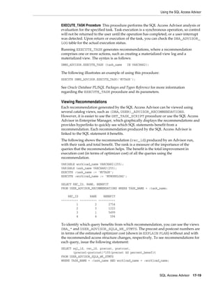 Using the SQL Access Advisor

EXECUTE_TASK Procedure This procedure performs the SQL Access Advisor analysis or
evaluation for the specified task. Task execution is a synchronous operation, so control
will not be returned to the user until the operation has completed, or a user-interrupt
was detected. Upon return or execution of the task, you can check the DBA_ADVISOR_
LOG table for the actual execution status.
Running EXECUTE_TASK generates recommendations, where a recommendation
comprises one or more actions, such as creating a materialized view log and a
materialized view. The syntax is as follows:
DBMS_ADVISOR.EXECUTE_TASK (task_name

IN VARCHAR2);

The following illustrates an example of using this procedure:
EXECUTE DBMS_ADVISOR.EXECUTE_TASK('MYTASK');

See Oracle Database PL/SQL Packages and Types Reference for more information
regarding the EXECUTE_TASK procedure and its parameters.

Viewing Recommendations
Each recommendation generated by the SQL Access Advisor can be viewed using
several catalog views, such as (DBA, USER)_ADVISOR_RECOMMENDATIONS.
However, it is easier to use the GET_TASK_SCRIPT procedure or use the SQL Access
Advisor in Enterprise Manager, which graphically displays the recommendations and
provides hyperlinks to quickly see which SQL statements benefit from a
recommendation. Each recommendation produced by the SQL Access Advisor is
linked to the SQL statement it benefits.
The following shows the recommendation (rec_id) produced by an Advisor run,
with their rank and total benefit. The rank is a measure of the importance of the
queries that the recommendation helps. The benefit is the total improvement in
execution cost (in terms of optimizer cost) of all the queries using the
recommendation.
VARIABLE workload_name VARCHAR2(255);
VARIABLE task_name VARCHAR2(255);
EXECUTE :task_name := 'MYTASK';
EXECUTE :workload_name := 'MYWORKLOAD';
SELECT REC_ID, RANK, BENEFIT
FROM USER_ADVISOR_RECOMMENDATIONS WHERE TASK_NAME = :task_name;
REC_ID
RANK
BENEFIT
---------- ---------- ---------1
2
2754
2
3
1222
3
1
5499
4
4
594

To identify which query benefits from which recommendation, you can use the views
DBA_* and USER_ADVISOR_SQLA_WK_STMTS. The precost and postcost numbers are
in terms of the estimated optimizer cost (shown in EXPLAIN PLAN) without and with
the recommended access structure changes, respectively. To see recommendations for
each query, issue the following statement:
SELECT sql_id, rec_id, precost, postcost,
(precost-postcost)*100/precost AS percent_benefit
FROM USER_ADVISOR_SQLA_WK_STMTS
WHERE TASK_NAME = :task_name AND workload_name = :workload_name;

SQL Access Advisor

17-19

 