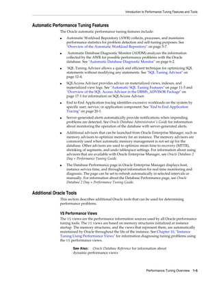 Introduction to Performance Tuning Features and Tools

Automatic Performance Tuning Features
The Oracle automatic performance tuning features include:
■

■

■

■

■

■

■

■

Automatic Workload Repository (AWR) collects, processes, and maintains
performance statistics for problem detection and self-tuning purposes. See
"Overview of the Automatic Workload Repository" on page 5-7.
Automatic Database Diagnostic Monitor (ADDM) analyzes the information
collected by the AWR for possible performance problems with the Oracle
database. See "Automatic Database Diagnostic Monitor" on page 6-2.
SQL Tuning Advisor allows a quick and efficient technique for optimizing SQL
statements without modifying any statements. See "SQL Tuning Advisor" on
page 12-4.
SQLAccess Advisor provides advice on materialized views, indexes, and
materialized view logs. See "Automatic SQL Tuning Features" on page 11-5 and
"Overview of the SQL Access Advisor in the DBMS_ADVISOR Package" on
page 17-1 for information on SQLAccess Advisor.
End to End Application tracing identifies excessive workloads on the system by
specific user, service, or application component. See "End to End Application
Tracing" on page 20-1.
Server-generated alerts automatically provide notifications when impending
problems are detected. See Oracle Database Administrator's Guide for information
about monitoring the operation of the database with server-generated alerts.
Additional advisors that can be launched from Oracle Enterprise Manager, such as
memory advisors to optimize memory for an instance. The memory advisors are
commonly used when automatic memory management is not set up for the
database. Other advisors are used to optimize mean time to recovery (MTTR),
shrinking of segments, and undo tablespace settings. For information about using
advisors that are available with Oracle Enterprise Manager, see Oracle Database 2
Day + Performance Tuning Guide.
The Database Performance page in Oracle Enterprise Manager displays host,
instance service time, and throughput information for real time monitoring and
diagnosis. The page can be set to refresh automatically in selected intervals or
manually. For information about the Database Performance page, see Oracle
Database 2 Day + Performance Tuning Guide.

Additional Oracle Tools
This section describes additional Oracle tools that can be used for determining
performance problems.

V$ Performance Views
The V$ views are the performance information sources used by all Oracle performance
tuning tools. The V$ views are based on memory structures initialized at instance
startup. The memory structures, and the views that represent them, are automatically
maintained by Oracle throughout the life of the instance. See Chapter 10, "Instance
Tuning Using Performance Views" for information diagnosing tuning problems using
the V$ performance views.
See Also: Oracle Database Reference for information about
dynamic performance views

Performance Tuning Overview 1-5

 