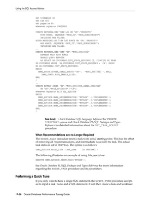 Using the SQL Access Advisor

set trimspool on
set tab off
set pagesize 60
whenever sqlerror CONTINUE
CREATE MATERIALIZED VIEW LOG ON "SH"."PRODUCTS"
WITH ROWID, SEQUENCE("PROD_ID","PROD_SUBCATEGORY")
INCLUDING NEW VALUES;
ALTER MATERIALIZED VIEW LOG FORCE ON "SH"."PRODUCTS"
ADD ROWID, SEQUENCE("PROD_ID","PROD_SUBCATEGORY")
INCLUDING NEW VALUES;
..
CREATE MATERIALIZED VIEW "SH"."MV$$_00510002"
REFRESH FAST WITH ROWID
ENABLE QUERY REWRITE
AS SELECT SH.CUSTOMERS.CUST_STATE_PROVINCE C1, COUNT(*) M1 FROM
SH.CUSTOMERS WHERE (SH.CUSTOMERS.CUST_STATE_PROVINCE = 'CA') GROUP
BY SH.CUSTOMERS.CUST_STATE_PROVINCE;
BEGIN
DBMS_STATS.GATHER_TABLE_STATS('"SH"', '"MV$$_00510002"', NULL,
DBMS_STATS.AUTO_SAMPLE_SIZE);
END;
/
..
CREATE BITMAP INDEX "SH"."MV$$_00510004_IDX$$_00510013"
ON "SH"."MV$$_00510004" ("C4");
whenever sqlerror EXIT SQL.SQLCODE
BEGIN
DBMS_ADVISOR.MARK_RECOMMENDATION('"MYTASK"',1,'IMPLEMENTED');
DBMS_ADVISOR.MARK_RECOMMENDATION('"MYTASK"',2,'IMPLEMENTED');
DBMS_ADVISOR.MARK_RECOMMENDATION('"MYTASK"',3,'IMPLEMENTED');
DBMS_ADVISOR.MARK_RECOMMENDATION('"MYTASK"',4,'IMPLEMENTED');
END;
/

Oracle Database SQL Language Reference for CREATE
DIRECTORY syntax and Oracle Database PL/SQL Packages and Types
Reference for detailed information about the GET_TASK_SCRIPT
procedure

See Also:

When Recommendations are no Longer Required
The RESET_TASK procedure resets a task to its initial starting point. This has the effect
of removing all recommendations, and intermediate data from the task. The actual
task status is set to INITIAL. The syntax is as follows:
DBMS_ADVISOR.RESET_TASK (task_name

IN VARCHAR2);

The following illustrates an example of using this procedure:
EXECUTE DBMS_ADVISOR.RESET_TASK('MYTASK');

See Oracle Database PL/SQL Packages and Types Reference for more information
regarding the RESET_TASK procedure and its parameters.

Performing a Quick Tune
If you only want to tune a single SQL statement, the QUICK_TUNE procedure accepts
as its input a task_name and a SQL statement. It will then create a task and workload

17-26 Oracle Database Performance Tuning Guide

 