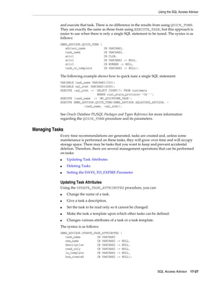 Using the SQL Access Advisor

and execute that task. There is no difference in the results from using QUICK_TUNE.
They are exactly the same as those from using EXECUTE_TASK, but this approach is
easier to use when there is only a single SQL statement to be tuned. The syntax is as
follows:
DBMS_ADVISOR.QUICK_TUNE (
advisor_name
IN VARCHAR2,
task_name
IN VARCHAR2,
attr1
IN CLOB,
attr2
IN VARCHAR2 := NULL,
attr3
IN NUMBER := NULL,
task_or_template
IN VARCHAR2 := NULL);

The following example shows how to quick tune a single SQL statement:
VARIABLE task_name VARCHAR2(255);
VARIABLE sql_stmt VARCHAR2(4000);
EXECUTE :sql_stmt := 'SELECT COUNT(*) FROM customers
WHERE cust_state_province=''CA''';
EXECUTE :task_name := 'MY_QUICKTUNE_TASK';
EXECUTE DBMS_ADVISOR.QUICK_TUNE(DBMS_ADVISOR.SQLACCESS_ADVISOR, :task_name, :sql_stmt);

See Oracle Database PL/SQL Packages and Types Reference for more information
regarding the QUICK_TUNE procedure and its parameters.

Managing Tasks
Every time recommendations are generated, tasks are created and, unless some
maintenance is performed on these tasks, they will grow over time and will occupy
storage space. There may be tasks that you want to keep and prevent accidental
deletion. Therefore, there are several management operations that can be performed
on tasks:
■

Updating Task Attributes

■

Deleting Tasks

■

Setting the DAYS_TO_EXPIRE Parameter

Updating Task Attributes
Using the UPDATE_TASK_ATTRIBUTES procedure, you can:
■

Change the name of a task.

■

Give a task a description.

■

Set the task to be read only so it cannot be changed.

■

Make the task a template upon which other tasks can be defined.

■

Changes various attributes of a task or a task template.

The syntax is as follows:
DBMS_ADVISOR.UPDATE_TASK_ATTRIBUTES (
task_name
IN VARCHAR2
new_name
IN VARCHAR2 := NULL,
description
IN VARCHAR2 := NULL,
read_only
IN VARCHAR2 := NULL,
is_template
IN VARCHAR2 := NULL,
how_created
IN VARCHAR2 := NULL);

SQL Access Advisor

17-27

 