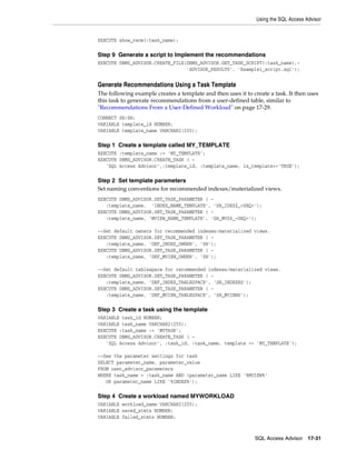 Using the SQL Access Advisor

EXECUTE show_recm(:task_name);

Step 9 Generate a script to Implement the recommendations
EXECUTE DBMS_ADVISOR.CREATE_FILE(DBMS_ADVISOR.GET_TASK_SCRIPT(:task_name),'ADVISOR_RESULTS', 'Example1_script.sql');

Generate Recommendations Using a Task Template
The following example creates a template and then uses it to create a task. It then uses
this task to generate recommendations from a user-defined table, similar to
"Recommendations From a User-Defined Workload" on page 17-29.
CONNECT SH/SH;
VARIABLE template_id NUMBER;
VARIABLE template_name VARCHAR2(255);

Step 1 Create a template called MY_TEMPLATE
EXECUTE :template_name := 'MY_TEMPLATE';
EXECUTE DBMS_ADVISOR.CREATE_TASK ( 'SQL Access Advisor',:template_id, :template_name, is_template=>'TRUE');

Step 2 Set template parameters
Set naming conventions for recommended indexes/materialized views.
EXECUTE DBMS_ADVISOR.SET_TASK_PARAMETER ( :template_name, 'INDEX_NAME_TEMPLATE', 'SH_IDX$$_<SEQ>');
EXECUTE DBMS_ADVISOR.SET_TASK_PARAMETER ( :template_name, 'MVIEW_NAME_TEMPLATE', 'SH_MV$$_<SEQ>');
--Set default owners for recommended indexes/materialized views.
EXECUTE DBMS_ADVISOR.SET_TASK_PARAMETER ( :template_name, 'DEF_INDEX_OWNER', 'SH');
EXECUTE DBMS_ADVISOR.SET_TASK_PARAMETER ( :template_name, 'DEF_MVIEW_OWNER', 'SH');
--Set default tablespace for recommended indexes/materialized views.
EXECUTE DBMS_ADVISOR.SET_TASK_PARAMETER ( :template_name, 'DEF_INDEX_TABLESPACE', 'SH_INDEXES');
EXECUTE DBMS_ADVISOR.SET_TASK_PARAMETER ( :template_name, 'DEF_MVIEW_TABLESPACE', 'SH_MVIEWS');

Step 3 Create a task using the template
VARIABLE task_id NUMBER;
VARIABLE task_name VARCHAR2(255);
EXECUTE :task_name := 'MYTASK';
EXECUTE DBMS_ADVISOR.CREATE_TASK ( 'SQL Access Advisor', :task_id, :task_name, template => 'MY_TEMPLATE');
--See the parameter settings for task
SELECT parameter_name, parameter_value
FROM user_advisor_parameters
WHERE task_name = :task_name AND (parameter_name LIKE '%MVIEW%'
OR parameter_name LIKE '%INDEX%');

Step 4 Create a workload named MYWORKLOAD
VARIABLE workload_name VARCHAR2(255);
VARIABLE saved_stmts NUMBER;
VARIABLE failed_stmts NUMBER;

SQL Access Advisor

17-31

 