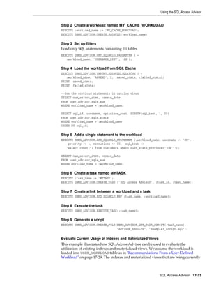Using the SQL Access Advisor

Step 2 Create a workload named MY_CACHE_WORKLOAD
EXECUTE :workload_name := 'MY_CACHE_WORKLOAD';
EXECUTE DBMS_ADVISOR.CREATE_SQLWKLD(:workload_name);

Step 3 Set up filters
Load only SQL statements containing SH tables
EXECUTE DBMS_ADVISOR.SET_SQLWKLD_PARAMETER ( :workload_name, 'USERNAME_LIST', 'SH');

Step 4 Load the workload from SQL Cache
EXECUTE DBMS_ADVISOR.IMPORT_SQLWKLD_SQLCACHE ( :workload_name, 'APPEND', 2, :saved_stmts, :failed_stmts);
PRINT :saved_stmts;
PRINT :failed_stmts;
--See the workload statements in catalog views
SELECT num_select_stmt, create_date
FROM user_advisor_sqlw_sum
WHERE workload_name = :workload_name;
SELECT sql_id, username, optimizer_cost, SUBSTR(sql_text, 1, 30)
FROM user_advisor_sqlw_stmts
WHERE workload_name = :workload_name
ORDER BY sql_id;

Step 5 Add a single statement to the workload
EXECUTE DBMS_ADVISOR.ADD_SQLWKLD_STATEMENT (:workload_name, username => 'SH', priority => 1, executions => 10, sql_text => 'select count(*) from customers where cust_state_province=''CA''');
SELECT num_select_stmt, create_date
FROM user_advisor_sqlw_sum
WHERE workload_name = :workload_name;

Step 6 Create a task named MYTASK
EXECUTE :task_name := 'MYTASK';
EXECUTE DBMS_ADVISOR.CREATE_TASK ('SQL Access Advisor', :task_id, :task_name);

Step 7 Create a link between a workload and a task
EXECUTE DBMS_ADVISOR.ADD_SQLWKLD_REF(:task_name, :workload_name);

Step 8 Execute the task
EXECUTE DBMS_ADVISOR.EXECUTE_TASK(:task_name);

Step 9 Generate a script
EXECUTE DBMS_ADVISOR.CREATE_FILE(DBMS_ADVISOR.GET_TASK_SCRIPT(:task_name),'ADVISOR_RESULTS', 'Example3_script.sql');

Evaluate Current Usage of Indexes and Materialized Views
This example illustrates how SQL Access Advisor can be used to evaluate the
utilization of existing indexes and materialized views. We assume the workload is
loaded into USER_WORKLOAD table as in "Recommendations From a User-Defined
Workload" on page 17-29. The indexes and materialized views that are being currently

SQL Access Advisor

17-33

 