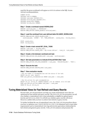 Tuning Materialized Views for Fast Refresh and Query Rewrite

used (by the given workload) will appear as RETAIN actions in the SQL Access
Advisor recommendations.
CONNECT SH/SH;
VARIABLE task_id NUMBER;
VARIABLE task_name VARCHAR2(255);
VARIABLE workload_name VARCHAR2(255);
VARIABLE saved_stmts NUMBER;
VARIABLE failed_stmts NUMBER;

Step 1 Create a workload named WORKLOAD
EXECUTE :workload_name := 'MYWORKLOAD';
EXECUTE DBMS_ADVISOR.CREATE_SQLWKLD(:workload_name);

Step 2 Load the workload from user-defined table SH.USER_WORKLOAD
EXECUTE DBMS_ADVISOR.IMPORT_SQLWKLD_USER ( :workload_name, 'APPEND', 'SH','USER_WORKLOAD', :saved_stmts, :failed_stmts);
PRINT :saved_stmts;
PRINT :failed_stmts;

Step 3 Create a task named MY_EVAL_TASK
EXECUTE :task_name := 'MY_EVAL_TASK';
EXECUTE DBMS_ADVISOR.CREATE_TASK ('SQL Access Advisor', :task_id, :task_name);

Step 4 Create a link between workload and task
EXECUTE DBMS_ADVISOR.ADD_SQLWKLD_REF(:task_name, :workload_name);

Step 5 Set task parameters to indicate EVALUATION ONLY task
EXECUTE DBMS_ADVISOR.SET_TASK_PARAMETER (:task_name, 'EVALUATION_ONLY', 'TRUE');

Step 6 Execute the task
EXECUTE DBMS_ADVISOR.EXECUTE_TASK(:task_name);

Step 7 View evaluation results
--See the number of recommendations and the status of the task.
SELECT rec_id, rank, benefit
FROM user_advisor_recommendations WHERE task_name = :task_name;
--See the actions for each recommendation.
SELECT rec_id, action_id, SUBSTR(command,1,30) AS command, attr1 AS name
FROM user_advisor_actions WHERE task_name = :task_name
ORDER BY rec_id, action_id;

Tuning Materialized Views for Fast Refresh and Query Rewrite
Several DBMS_MVIEW procedures can help you create materialized views that are
optimized for fast refresh and query rewrite. The EXPLAIN_MVIEW procedure can tell
you whether a materialized view is fast refreshable or eligible for general query
rewrite and EXPLAIN_REWRITE will tell you whether query rewrite will occur.
However, neither tells you how to achieve fast refresh or query rewrite.
To further facilitate the use of materialized views, the TUNE_MVIEW procedure shows
you how to optimize your CREATE MATERIALIZED VIEW statement and to meet other
requirements such as materialized view log and rewrite equivalence relationship for
fast refresh and general query rewrite. TUNE_MVIEW analyzes and processes the
17-34 Oracle Database Performance Tuning Guide

 