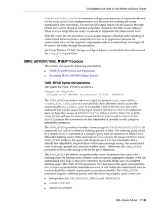 Tuning Materialized Views for Fast Refresh and Query Rewrite

CREATE MATERIALIZED VIEW statement and generates two sets of output results: one
for the materialized view implementation and the other for undoing the create
materialized view operations. The two sets of output results can be accessed through
Oracle views or be stored in external script files created by the SQL Access Advisor.
These external script files are ready to execute to implement the materialized view.
With the TUNE_MVIEW procedure, you no longer require a detailed understanding of
materialized views to create a materialized view in an application because the
materialized view and its required components (such as a materialized view log) will
be created correctly through the procedure.
See Oracle Database PL/SQL Packages and Types Reference for detailed information about
the TUNE_MVIEW procedure.

DBMS_ADVISOR.TUNE_MVIEW Procedure
This section discusses the following information:
■

TUNE_MVIEW Syntax and Operations

■

Accessing TUNE_MVIEW Output Results

TUNE_MVIEW Syntax and Operations
The syntax for TUNE_MVIEW is as follows:
DBMS_ADVISOR.TUNE_MVIEW (
task_name IN OUT VARCHAR2, mv_create_stmt IN [CLOB | VARCHAR2])

The TUNE_MVIEW procedure takes two input parameters: task_name and mv_
create_stmt. task_name is a user-provided task identifier used to access the
output results. mv_create_stmt is a complete CREATE MATERIALIZED VIEW
statement that is to be tuned. If the input CREATE MATERIALIZED VIEW statement
does not have the clauses of REFRESH FAST or ENABLE QUERY REWRITE, or both,
TUNE_MVIEW will use the default clauses REFRESH FORCE and DISABLE QUERY
REWRITE to tune the statement to be fast refreshable if possible or only complete
refreshable otherwise.
The TUNE_MVIEW procedure handles a broad range of CREATE MATERIALIZED VIEW
statements that can have arbitrary defining queries in them. The defining query could
be a simple SELECT statement or a complex query with set operators or inline views.
When the defining query of the materialized view contains the clause REFRESH FAST,
TUNE_MVIEW analyzes the query and checks to see if it is fast refreshable. If it is
already fast refreshable, the procedure will return a message saying "the materialized
view is already optimal and cannot be further tuned". Otherwise, the TUNE_MVIEW
procedure will start the tuning work on the given statement.
The TUNE_MVIEW procedure can generate the output statements that correct the
defining query by adding extra columns such as required aggregate columns or fix the
materialized view logs so that FAST REFRESH is possible. In the case of a complex
defining query, the TUNE_MVIEW procedure may decompose the query and generates
two or more fast refreshable materialized views or will restate the materialized view in
a way to fulfill fast refresh requirements as much as possible. The TUNE_MVIEW
procedure supports defining queries with the following complex query constructs:
■

Set operators (UNION, UNION ALL, MINUS, and INTERSECT)

■

COUNT DISTINCT

■

SELECT DISTINCT

SQL Access Advisor

17-35

 