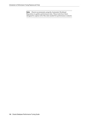 Introduction to Performance Tuning Features and Tools

Oracle recommends using the Automatic Workload
Repository to gather performance data. These tools have been
designed to capture all of the data needed for performance analysis.

Note:

1-6 Oracle Database Performance Tuning Guide

 