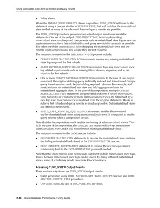 Tuning Materialized Views for Fast Refresh and Query Rewrite

■

Inline views

When the ENABLE QUERY REWRITE clause is specified, TUNE_MVIEW will also fix the
statement using a process similar to REFRESH FAST, that will redefine the materialized
view so that as many of the advanced forms of query rewrite are possible.
The TUNE_MVIEW procedure generates two sets of output results as executable
statements. One set of the output (IMPLEMENTATION) is for implementing
materialized views and required components such as materialized view logs or rewrite
equivalences to achieve fast refreshability and query rewritablity as much as possible.
The other set of the output (UNDO) is for dropping the materialized views and the
rewrite equivalences in case you decide they are not required.
The output statements for the IMPLEMENTATION process include:
■

■

■

■

CREATE MATERIALIZED VIEW LOG statements: creates any missing materialized
view logs required for fast refresh.
ALTER MATERIALIZED VIEW LOG FORCE statements: fixes any materialized view
log related requirements such as missing filter columns, sequence, and so on,
required for fast refresh.
One or more CREATE MATERIALIZED VIEW statements: In the case of one output
statement, the original defining query is directly restated and transformed. Simple
query transformation could be just adding required columns. For example, add
rowid column for materialized join view and add aggregate column for
materialized aggregate view. In the case of decomposition, multiple CREATE
MATERIALIZED VIEW statements are generated and form a nested materialized
view hierarchy in which one or more submaterialized views are referenced by a
new top-level materialized view modified from the original statement. This is to
achieve fast refresh and query rewrite as much as possible. Submaterialized views
are often fast refreshable.
BUILD_SAFE_REWRITE_EQUIVALENCE statement: enables the rewrite of
top-level materialized views using submaterialized views. It is required to enable
query rewrite when a composition occurs.

Note that the decomposition result implies no sharing of submaterialized views. That
is, in the case of decomposition, the TUNE_MVIEW output will always contain new
submaterialized view and it will not reference existing materialized views.
The output statements for the UNDO process include:
■

■

DROP MATERIALIZED VIEW statements to reverse the materialized view creations
(including submaterialized views) in the IMPLEMENTATION process.
DROP_REWRITE_EQUIVALENCE statement to remove the rewrite equivalence
relationship built in the IMPLEMENTATION process if needed.

Note that the UNDO process does not include statement to drop materialized view logs.
This is because materialized view logs can be shared by many different materialized
views, some of which may reside on remote Oracle instances.

Accessing TUNE_MVIEW Output Results
There are two ways to access TUNE_MVIEW output results:
■

■

Script generation using DBMS_ADVISOR.GET_TASK_SCRIPT function and DBMS_
ADVISOR.CREATE_FILE procedure.
Use USER_TUNE_MVIEW or DBA_TUNE_MVIEW views.

17-36 Oracle Database Performance Tuning Guide

 