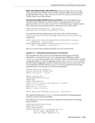 Tuning Materialized Views for Fast Refresh and Query Rewrite

USER_TUNE_MVIEW and DBA_TUNE_MVIEW Views After executing TUNE_MVIEW, the
results are output into the SQL Access Advisor repository tables and are accessible
through the Oracle views, USER_TUNE_MVIEW and DBA_TUNE_MVIEW. See Oracle
Database Reference for further details.
Script Generation DBMS_ADVISOR Function and Procedure The most straightforward
method for generating the execution scripts for a recommendation is to use the
procedure DBMS_ADVISOR.GET_TASK_SCRIPT. The following is a simple example.
First, a directory must be defined which is where the results will be stored:
CREATE DIRECTORY TUNE_RESULTS AS '/tmp/script_dir';
GRANT READ, WRITE ON DIRECTORY TUNE_RESULTS TO PUBLIC;

Now generate both the implementation and undo scripts and place them in
/tmp/script_dir/mv_create.sql and /tmp/script_dir/mv_undo.sql,
respectively.
EXECUTE DBMS_ADVISOR.CREATE_FILE(DBMS_ADVISOR.GET_TASK_SCRIPT(:task_name),'TUNE_RESULTS', 'mv_create.sql');
EXECUTE DBMS_ADVISOR.CREATE_FILE(DBMS_ADVISOR.GET_TASK_SCRIPT(:task_name, 'UNDO'), 'TUNE_RESULTS', 'mv_undo.sql');

Now let us review some examples using the TUNE_MVIEW procedure.
Example 17–3

Optimizing the Defining Query for Fast Refresh

This example shows how TUNE_MVIEW changes the defining query to be fast
refreshable. A CREATE MATERIALIZED VIEW statement is defined in variable
create_mv_ddl, which includes a FAST REFRESH clause. Its defining query contains
a single query block in which an aggregate column, SUM(s.amount_sold), does not
have the required aggregate columns to support fast refresh. If you execute the TUNE_
MVIEW statement with this MATERIALIZED VIEW CREATE statement, the resulting
materialized view recommendation will be fast refreshable:
VARIABLE task_cust_mv VARCHAR2(30);
VARIABLE create_mv_ddl VARCHAR2(4000);
EXECUTE :task_cust_mv := 'cust_mv';
EXECUTE :create_mv_ddl := '
CREATE MATERIALIZED VIEW cust_mv
REFRESH FAST
DISABLE QUERY REWRITE AS
SELECT s.prod_id, s.cust_id, SUM(s.amount_sold) sum_amount
FROM sales s, customers cs
WHERE s.cust_id = cs.cust_id
GROUP BY s.prod_id, s.cust_id';
EXECUTE DBMS_ADVISOR.TUNE_MVIEW(:task_cust_mv, :create_mv_ddl);

The original defining query of cust_mv has been modified by adding aggregate
columns in order to be fast refreshable.
The output from TUNE_MVIEW includes an optimized materialized view defining
query as follows:
CREATE MATERIALIZED VIEW SH.CUST_MV
REFRESH FAST WITH ROWID
DISABLE QUERY REWRITE AS
SELECT SH.SALES.PROD_ID C1, SH.CUSTOMERS.CUST_ID C2,
SUM("SH"."SALES"."AMOUNT_SOLD") M1,
COUNT("SH"."SALES"."AMOUNT_SOLD") M2,
SQL Access Advisor

17-37

 