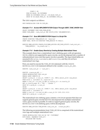 Tuning Materialized Views for Fast Refresh and Query Rewrite

COUNT(*) M3
FROM SH.SALES, SH.CUSTOMERS
WHERE SH.CUSTOMERS.CUST_ID = SH.SALES.CUST_ID
GROUP BY SH.SALES.PROD_ID, SH.CUSTOMERS.CUST_ID;

The UNDO output is as follows:
DROP MATERIALIZED VIEW SH.CUST_MV;
Example 17–4

Access IMPLEMENTATION Output Through USER_TUNE_MVIEW View

SELECT STATEMENT FROM USER_TUNE_MVIEW
WHERE TASK_NAME= :task_cust_mv AND SCRIPT_TYPE='IMPLEMENTATION';
Example 17–5

Save IMPLEMENTATION Output in a Script File

CREATE DIRECTORY TUNE_RESULTS AS '/myscript'
GRANT READ, WRITE ON DIRECTORY TUNE_RESULTS TO PUBLIC;
EXECUTE DBMS_ADVISOR.CREATE_FILE(DBMS_ADVISOR.GET_TASK_SCRIPT(:task_cust_mv), 'TUNE_RESULTS', 'mv_create.sql');
Example 17–6

Enable Query Rewrite by Creating Multiple Materialized Views

This example shows how a materialized view's defining query with set operators
UNION, which is not supported by query rewrite, can be decomposed into a number of
submaterialized views and then query rewrite is possible. The input detail tables are
assumed to be sales, customers, and countries, and they do not have
materialized view logs.
First, you need to execute the TUNE_MVIEW statement with the CREATE
MATERIALIZED VIEW statement defined in the variable create_mv_ddl.
EXECUTE :task_cust_mv := 'cust_mv2';
EXECUTE :create_mv_ddl := '
CREATE MATERIALIZED VIEW cust_mv
ENABLE QUERY REWRITE AS
SELECT s.prod_id, s.cust_id, COUNT(*) cnt, SUM(s.amount_sold) sum_amount
FROM sales s, customers cs, countries cn
WHERE s.cust_id = cs.cust_id AND cs.country_id = cn.country_id
AND cn.country_name IN (''USA'',''Canada'')
GROUP BY s.prod_id, s.cust_id
UNION
SELECT s.prod_id, s.cust_id, COUNT(*) cnt, SUM(s.amount_sold) sum_amount
FROM sales s, customers cs
WHERE s.cust_id = cs.cust_id AND s.cust_id IN (1005,1010,1012)
GROUP BY s.prod_id, s.cust_id';

The materialized view defining query contains a UNION set operator that does not
support general query rewrite but if it is decomposed into multiple materialized
views, query rewrite is possible. In order to support general query rewrite, the
MATERIALIZED VIEW defining query will be decomposed.
EXECUTE DBMS_ADVISOR.TUNE_MVIEW(:task_cust_mv, :create_mv_ddl);

The following recommendation from TUNE_MVIEW is comprised of the materialized
view logs and multiple materialized view:
CREATE MATERIALIZED VIEW LOG ON "SH"."CUSTOMERS"
WITH ROWID, SEQUENCE("CUST_ID")
INCLUDING NEW VALUES;
17-38 Oracle Database Performance Tuning Guide

 