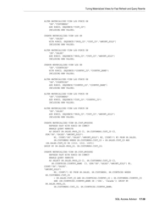 Tuning Materialized Views for Fast Refresh and Query Rewrite

ALTER MATERIALIZED VIEW LOG FORCE ON
"SH"."CUSTOMERS"
ADD ROWID, SEQUENCE("CUST_ID")
INCLUDING NEW VALUES;
CREATE MATERIALIZED VIEW LOG ON
"SH"."SALES"
WITH ROWID, SEQUENCE("PROD_ID","CUST_ID","AMOUNT_SOLD")
INCLUDING NEW VALUES;
ALTER MATERIALIZED VIEW LOG FORCE ON
"SH"."SALES"
ADD ROWID, SEQUENCE("PROD_ID","CUST_ID","AMOUNT_SOLD")
INCLUDING NEW VALUES;
CREATE MATERIALIZED VIEW LOG ON
"SH"."COUNTRIES"
WITH ROWID, SEQUENCE("COUNTRY_ID","COUNTRY_NAME")
INCLUDING NEW VALUES;
ALTER MATERIALIZED VIEW LOG FORCE ON
"SH"."COUNTRIES"
ADD ROWID, SEQUENCE("COUNTRY_ID","COUNTRY_NAME")
INCLUDING NEW VALUES;
ALTER MATERIALIZED VIEW LOG FORCE ON
"SH"."CUSTOMERS"
ADD ROWID, SEQUENCE("CUST_ID","COUNTRY_ID")
INCLUDING NEW VALUES;
ALTER MATERIALIZED VIEW LOG FORCE ON
"SH"."SALES"
ADD ROWID, SEQUENCE("PROD_ID","CUST_ID","AMOUNT_SOLD")
INCLUDING NEW VALUES;
CREATE MATERIALIZED VIEW SH.CUST_MV$SUB1
REFRESH FAST WITH ROWID ON COMMIT
ENABLE QUERY REWRITE
AS SELECT SH.SALES.PROD_ID C1, SH.CUSTOMERS.CUST_ID C2,
SUM("SH"."SALES"."AMOUNT_SOLD")
M1, COUNT("SH"."SALES"."AMOUNT_SOLD") M2, COUNT(*) M3 FROM SH.SALES,
SH.CUSTOMERS WHERE SH.CUSTOMERS.CUST_ID = SH.SALES.CUST_ID AND
(SH.SALES.CUST_ID IN (1012, 1010, 1005))
GROUP BY SH.SALES.PROD_ID, SH.CUSTOMERS.CUST_ID;
CREATE MATERIALIZED VIEW SH.CUST_MV$SUB2
REFRESH FAST WITH ROWID ON COMMIT
ENABLE QUERY REWRITE
AS SELECT SH.SALES.PROD_ID C1, SH.CUSTOMERS.CUST_ID C2,
SH.COUNTRIES.COUNTRY_NAME C3, SUM("SH"."SALES"."AMOUNT_SOLD") M1,
COUNT("SH"."SALES".
"AMOUNT_SOLD")
M2, COUNT(*) M3 FROM SH.SALES, SH.CUSTOMERS, SH.COUNTRIES WHERE
SH.CUSTOMERS.CUST_ID
= SH.SALES.CUST_ID AND SH.COUNTRIES.COUNTRY_ID = SH.CUSTOMERS.COUNTRY_ID
AND (SH.COUNTRIES.COUNTRY_NAME IN ('USA', 'Canada')) GROUP BY
SH.SALES.PROD_ID,
SH.CUSTOMERS.CUST_ID, SH.COUNTRIES.COUNTRY_NAME;

SQL Access Advisor

17-39

 