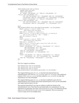 Tuning Materialized Views for Fast Refresh and Query Rewrite

CREATE MATERIALIZED VIEW SH.CUST_MV
REFRESH FORCE WITH ROWID
ENABLE QUERY REWRITE
AS (SELECT "CUST_MV$SUB2"."C1" "PROD_ID","CUST_MV$SUB2"."C2"
"CUST_ID",SUM("CUST_MV$SUB2"."M3")
"CNT",SUM("CUST_MV$SUB2"."M1") "SUM_AMOUNT" FROM "SH"."CUST_MV$SUB2"
"CUST_MV$SUB2" GROUP BY "CUST_MV$SUB2"."C1","CUST_MV$SUB2"."C2")UNION
(SELECT "CUST_MV$SUB1"."C1" "PROD_ID","CUST_MV$SUB1"."C2"
"CUST_ID",SUM("CUST_MV$SUB1"."M3")
"CNT",SUM("CUST_MV$SUB1"."M1") "SUM_AMOUNT" FROM "SH"."CUST_MV$SUB1"
"CUST_MV$SUB1" GROUP BY "CUST_MV$SUB1"."C1","CUST_MV$SUB1"."C2");
BEGIN
DBMS_ADVANCED_REWRITE.BUILD_SAFE_REWRITE_EQUIVALENCE ('SH.CUST_MV$RWEQ',
'SELECT s.prod_id, s.cust_id, COUNT(*) cnt,
SUM(s.amount_sold) sum_amount
FROM sales s, customers cs, countries cn
WHERE s.cust_id = cs.cust_id AND cs.country_id = cn.country_id
AND cn.country_name IN (''USA'',''Canada'')
GROUP BY s.prod_id, s.cust_id
UNION
SELECT s.prod_id, s.cust_id, COUNT(*) cnt,
SUM(s.amount_sold) sum_amount
FROM sales s, customers cs
WHERE s.cust_id = cs.cust_id AND s.cust_id IN (1005,1010,1012)
GROUP BY s.prod_id, s.cust_id',
'(SELECT "CUST_MV$SUB2"."C3" "PROD_ID","CUST_MV$SUB2"."C2" "CUST_ID",
SUM("CUST_MV$SUB2"."M3") "CNT",
SUM("CUST_MV$SUB2"."M1") "SUM_AMOUNT"
FROM "SH"."CUST_MV$SUB2" "CUST_MV$SUB2"
GROUP BY "CUST_MV$SUB2"."C3","CUST_MV$SUB2"."C2")
UNION
(SELECT "CUST_MV$SUB1"."C2" "PROD_ID","CUST_MV$SUB1"."C1" "CUST_ID",
"CUST_MV$SUB1"."M3" "CNT","CUST_MV$SUB1"."M1" "SUM_AMOUNT"
FROM "SH"."CUST_MV$SUB1" "CUST_MV$SUB1")',-1553577441)
END;
/;

The DROP output is as follows:
DROP MATERIALIZED VIEW SH.CUST_MV$SUB1
DROP MATERIALIZED VIEW SH.CUST_MV$SUB2
DROP MATERIALIZED VIEW SH.CUST_MV
DBMS_ADVANCED_REWRITE.DROP_REWRITE_EQUIVALENCE('SH.CUST_MV$RWEQ')

The original defining query of cust_mv has been decomposed into two
submaterialized views seen as cust_mv$SUB1 and cust_mv$SUB2. One additional
column COUNT(amount_sold) has been added in cust_mv$SUB1 to make that
materialized view fast refreshable.
The original defining query of cust_mv has been modified to query the two
submaterialized views instead where both submaterialized views are fast refreshable
and support general query rewrite.
The required materialized view logs are added to enable fast refresh of the
submaterialized views. Note that, for each detail table, two materialized view log
statements are generated: one is the CREATE MATERIALIZED VIEW statement and the
other is an ALTER MATERIALIZED VIEW FORCE statement. This is to ensure the
CREATE script can be run multiple times.

17-40 Oracle Database Performance Tuning Guide

 