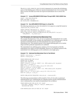 Tuning Materialized Views for Fast Refresh and Query Rewrite

The BUILD_SAFE_REWRITE_EQUIVALENCE statement is to connect the old defining
query to the defining query of the new top-level materialized view. It is to ensure that
query rewrite will make use of the new top-level materialized view to answer the
query.
Example 17–7

Access IMPLEMENTATION Output Through USER_TUNE_MVIEW View

SELECT * FROM USER_TUNE_MVIEW
WHERE TASK_NAME='cust_mv2'
AND SCRIPT_TYPE='IMPLEMENTATION';
Example 17–8

Save IMPLEMENTATION Output in a Script File

The following statements save the IMPLEMENTATION output in a script file located at
/myscript/mv_create2.sql:
CREATE DIRECTORY TUNE_RESULTS AS '/myscript'
GRANT READ, WRITE ON DIRECTRY TUNE_RESULTS TO PUBLIC;
EXECUTE DBMS_ADVISOR.CREATE_FILE(DBMS_ADVISOR.GET_TASK_SCRIPT('cust_mv2'),
'TUNE_RESULTS', 'mv_create2.sql');

Fast Refreshable with Optimized Sub-Materialized View
The example illustrates how TUNE_MVIEW can optimize the materialized view so that
fast refresh is possible. In the example, the materialized view's defining query with set
operators is transformed into one sub-materialized view and one top-level
materialized view. The subselect queries in the original defining query are of similar
shape and their predicate expressions are combined.
The materialized view defining query contains a UNION set-operator so that the
materialized view itself is not fast-refreshable. However, two subselect queries in the
materialized view defining query can be combined as one single query.
Example 17–9

Optimized Sub-Materialized View for Fast Refresh

EXECUTE :task_cust_mv := 'cust_mv3';
EXECUTE :create_mv_ddl := '
CREATE MATERIALIZED VIEW cust_mv
REFRESH FAST ON DEMAND
ENABLE QUERY REWRITE AS
SELECT s.prod_id, s.cust_id, COUNT(*) cnt,
FROM sales s, customers cs
WHERE s.cust_id = cs.cust_id AND s.cust_id
GROUP BY s.prod_id, s.cust_id UNION
SELECT s.prod_id, s.cust_id, COUNT(*) cnt,
FROM sales s, customers cs WHERE s.cust_id = cs.cust_id AND s.cust_id
GROUP BY s.prod_id, s.cust_id';

SUM(s.amount_sold) sum_amount
IN (2005,1020)
SUM(s.amount_sold) sum_amount
IN (1005,1010,1012)

EXECUTE DBMS_ADVISOR.TUNE_MVIEW(:task_cust_mv, :create_mv_ddl);

The following recommendation will be made by TUNE_MVIEW with an optimized
submaterialized view combining the two subselect queries and the submaterialized
view is referenced by a new top-level materialized view as follows:
CREATE MATERIALIZED VIEW LOG ON "SH"."SALES"
WITH ROWID, SEQUENCE ("PROD_ID","CUST_ID","AMOUNT_SOLD")
INCLUDING NEW VALUES
ALTER MATERIALIZED VIEW LOG FORCE ON "SH"."SALES"
SQL Access Advisor

17-41

 