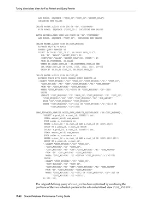 Tuning Materialized Views for Fast Refresh and Query Rewrite

ADD ROWID, SEQUENCE ("PROD_ID","CUST_ID","AMOUNT_SOLD")
INCLUDING NEW VALUES
CREATE MATERIALIZED VIEW LOG ON "SH"."CUSTOMERS"
WITH ROWID, SEQUENCE ("CUST_ID") INCLUDING NEW VALUES
ALTER MATERIALIZED VIEW LOG FORCE ON "SH"."CUSTOMERS"
ADD ROWID, SEQUENCE ("CUST_ID") INCLUDING NEW VALUES
CREATE MATERIALIZED VIEW SH.CUST_MV$SUB1
REFRESH FAST WITH ROWID
ENABLE QUERY REWRITE AS
SELECT SH.SALES.CUST_ID C1, SH.SALES.PROD_ID C2,
SUM("SH"."SALES"."AMOUNT_SOLD") M1,
COUNT("SH"."SALES"."AMOUNT_SOLD")M2, COUNT(*) M3
FROM SH.CUSTOMERS, SH.SALES
WHERE SH.SALES.CUST_ID = SH.CUSTOMERS.CUST_ID AND
(SH.SALES.CUST_ID IN (2005, 1020, 1012, 1010, 1005))
GROUP BY SH.SALES.CUST_ID, SH.SALES.PROD_ID
CREATE MATERIALIZED VIEW SH.CUST_MV
REFRESH FORCE WITH ROWID ENABLE QUERY REWRITE AS
(SELECT "CUST_MV$SUB1"."C2" "PROD_ID","CUST_MV$SUB1"."C1" "CUST_ID",
"CUST_MV$SUB1"."M3" "CNT","CUST_MV$SUB1"."M1" "SUM_AMOUNT"
FROM "SH"."CUST_MV$SUB1" "CUST_MV$SUB1"
WHERE "CUST_MV$SUB1"."C1"=2005 OR "CUST_MV$SUB1"."C1"=1020)
UNION
(SELECT "CUST_MV$SUB1"."C2" "PROD_ID","CUST_MV$SUB1"."C1" "CUST_ID",
"CUST_MV$SUB1"."M3" "CNT","CUST_MV$SUB1"."M1" "SUM_AMOUNT"
FROM "SH"."CUST_MV$SUB1" "CUST_MV$SUB1"
WHERE "CUST_MV$SUB1"."C1"=1012 OR "CUST_MV$SUB1"."C1"=1010 OR
"CUST_MV$SUB1"."C1"=1005)
DBMS_ADVANCED_REWRITE.BUILD_SAFE_REWRITE_EQUIVALENCE ('SH.CUST_MV$RWEQ',
'SELECT s.prod_id, s.cust_id, COUNT(*) cnt,
SUM(s.amount_sold) sum_amount
FROM sales s, customers cs
WHERE s.cust_id = cs.cust_id AND s.cust_id IN (2005,1020)
GROUP BY s.prod_id, s.cust_id UNION
SELECT s.prod_id, s.cust_id, COUNT(*) cnt,
SUM(s.amount_sold) sum_amount
FROM sales s, customers cs
WHERE s.cust_id = cs.cust_id AND s.cust_id IN (1005,1010,1012)
GROUP BY s.prod_id, s.cust_id',
'(SELECT "CUST_MV$SUB1"."C2" "PROD_ID",
"CUST_MV$SUB1"."C1" "CUST_ID",
"CUST_MV$SUB1"."M3" "CNT","CUST_MV$SUB1"."M1" "SUM_AMOUNT"
FROM "SH"."CUST_MV$SUB1" "CUST_MV$SUB1"
WHERE "CUST_MV$SUB1"."C1"=2005OR "CUST_MV$SUB1"."C1"=1020)
UNION
(SELECT "CUST_MV$SUB1"."C2" "PROD_ID",
"CUST_MV$SUB1"."C1" "CUST_ID",
"CUST_MV$SUB1"."M3" "CNT","CUST_MV$SUB1"."M1" "SUM_AMOUNT"
FROM "SH"."CUST_MV$SUB1" "CUST_MV$SUB1"
WHERE "CUST_MV$SUB1"."C1"=1012 OR "CUST_MV$SUB1"."C1"=1010 OR
"CUST_MV$SUB1"."C1"=1005)',
1811223110);

The original defining query of cust_mv has been optimized by combining the
predicate of the two subselect queries in the sub-materialized view CUST_MV$SUB1.
17-42 Oracle Database Performance Tuning Guide

 