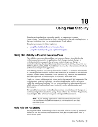 18
Using Plan Stability
This chapter describes how to use plan stability to preserve performance
characteristics. Plan stability also facilitates migration from the rule-based optimizer to
the query optimizer when you upgrade to a new Oracle release.
This chapter contains the following topics:
■

Using Plan Stability to Preserve Execution Plans

■

Using Plan Stability with Query Optimizer Upgrades

Using Plan Stability to Preserve Execution Plans
Plan stability prevents certain database environment changes from affecting the
performance characteristics of applications. Such changes include changes in
optimizer statistics, changes to the optimizer mode settings, and changes to
parameters affecting the sizes of memory structures, such as SORT_AREA_SIZE and
BITMAP_MERGE_AREA_SIZE. Plan stability is most useful when you cannot risk any
performance changes in an application.
Plan stability preserves execution plans in stored outlines. An outline is implemented
as a set of optimizer hints that are associated with the SQL statement. If the use of the
outline is enabled for the statement, Oracle automatically considers the stored hints
and tries to generate an execution plan in accordance with those hints.
Oracle can create a public or private stored outline for one or all SQL statements. The
optimizer then generates equivalent execution plans from the outlines when you
enable the use of stored outlines. You can group outlines into categories and control
which category of outlines Oracle uses to simplify outline administration and
deployment.
The plans Oracle maintains in stored outlines remain consistent despite changes to a
system's configuration or statistics. Using stored outlines also stabilizes the generated
execution plan if the optimizer changes in subsequent Oracle releases.
If you develop applications for mass distribution, then you
can use stored outlines to ensure that all customers access the same
execution plans.

Note:

Using Hints with Plan Stability
The degree to which plan stability controls execution plans is dictated by how much
the Oracle hint mechanism controls execution plans, because Oracle uses hints to
record stored plans.

Using Plan Stability

18-1

 