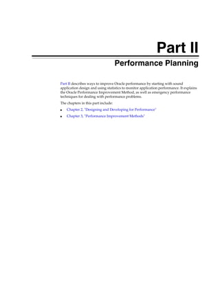Part II
Performance Planning
Part II describes ways to improve Oracle performance by starting with sound
application design and using statistics to monitor application performance. It explains
the Oracle Performance Improvement Method, as well as emergency performance
techniques for dealing with performance problems.
The chapters in this part include:
■

Chapter 2, "Designing and Developing for Performance"

■

Chapter 3, "Performance Improvement Methods"

 