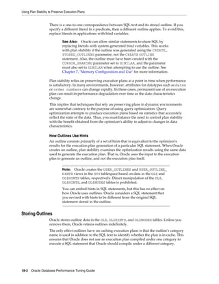 Using Plan Stability to Preserve Execution Plans

There is a one-to-one correspondence between SQL text and its stored outline. If you
specify a different literal in a predicate, then a different outline applies. To avoid this,
replace literals in applications with bind variables.
See Also: Oracle can allow similar statements to share SQL by
replacing literals with system-generated bind variables. This works
with plan stability if the outline was generated using the CREATE_
STORED_OUTLINES parameter, not the CREATE OUTLINE
statement. Also, the outline must have been created with the
CURSOR_SHARING parameter set to SIMILAR, and the parameter
must also set to SIMILAR when attempting to use the outline. See
Chapter 7, "Memory Configuration and Use" for more information.

Plan stability relies on preserving execution plans at a point in time when performance
is satisfactory. In many environments, however, attributes for datatypes such as dates
or order numbers can change rapidly. In these cases, permanent use of an execution
plan can result in performance degradation over time as the data characteristics
change.
This implies that techniques that rely on preserving plans in dynamic environments
are somewhat contrary to the purpose of using query optimization. Query
optimization attempts to produce execution plans based on statistics that accurately
reflect the state of the data. Thus, you must balance the need to control plan stability
with the benefit obtained from the optimizer's ability to adjust to changes in data
characteristics.

How Outlines Use Hints
An outline consists primarily of a set of hints that is equivalent to the optimizer's
results for the execution plan generation of a particular SQL statement. When Oracle
creates an outline, plan stability examines the optimization results using the same data
used to generate the execution plan. That is, Oracle uses the input to the execution
plan to generate an outline, and not the execution plan itself.
Note: Oracle creates the USER_OUTLINES and USER_OUTLINE_
HINTS views in the SYS tablespace based on data in the OL$ and
OL$HINTS tables, respectively. Direct manipulation of the OL$,
OL$HINTS, and OL$NODES tables is prohibited.

You can embed hints in SQL statements, but this has no effect on
how Oracle uses outlines. Oracle considers a SQL statement that
you revised with hints to be different from the original SQL
statement stored in the outline.

Storing Outlines
Oracle stores outline data in the OL$, OL$HINTS, and OL$NODES tables. Unless you
remove them, Oracle retains outlines indefinitely.
The only effect outlines have on caching execution plans is that the outline's category
name is used in addition to the SQL text to identify whether the plan is in cache. This
ensures that Oracle does not use an execution plan compiled under one category to
execute a SQL statement that Oracle should compile under a different category.

18-2 Oracle Database Performance Tuning Guide

 