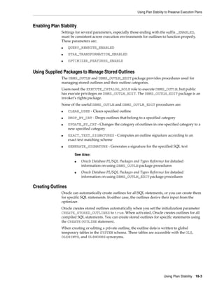 Using Plan Stability to Preserve Execution Plans

Enabling Plan Stability
Settings for several parameters, especially those ending with the suffix _ENABLED,
must be consistent across execution environments for outlines to function properly.
These parameters are:
■

QUERY_REWRITE_ENABLED

■

STAR_TRANSFORMATION_ENABLED

■

OPTIMIZER_FEATURES_ENABLE

Using Supplied Packages to Manage Stored Outlines
The DBMS_OUTLN and DBMS_OUTLN_EDIT package provides procedures used for
managing stored outlines and their outline categories.
Users need the EXECUTE_CATALOG_ROLE role to execute DBMS_OUTLN, but public
has execute privileges on DBMS_OUTLN_EDIT. The DBMS_OUTLN_EDIT package is an
invoker's rights package.
Some of the useful DBMS_OUTLN and DBMS_OUTLN_EDIT procedures are:
■

CLEAR_USED - Clears specified outline

■

DROP_BY_CAT - Drops outlines that belong to a specified category

■

■

■

UPDATE_BY_CAT - Changes the category of outlines in one specified category to a
new specified category
EXACT_TEXT_SIGNATURES - Computes an outline signature according to an
exact text matching scheme
GENERATE_SIGNATURE - Generates a signature for the specified SQL text
See Also:
■

■

Oracle Database PL/SQL Packages and Types Reference for detailed
information on using DBMS_OUTLN package procedures
Oracle Database PL/SQL Packages and Types Reference for detailed
information on using DBMS_OUTLN_EDIT package procedures

Creating Outlines
Oracle can automatically create outlines for all SQL statements, or you can create them
for specific SQL statements. In either case, the outlines derive their input from the
optimizer.
Oracle creates stored outlines automatically when you set the initialization parameter
CREATE_STORED_OUTLINES to true. When activated, Oracle creates outlines for all
compiled SQL statements. You can create stored outlines for specific statements using
the CREATE OUTLINE statement.
When creating or editing a private outline, the outline data is written to global
temporary tables in the SYSTEM schema. These tables are accessible with the OL$,
OL$HINTS, and OL$NODES synonyms.

Using Plan Stability

18-3

 