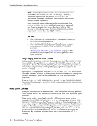 Using Plan Stability to Preserve Execution Plans

You must ensure that schemas in which outlines are to be
created have the CREATE ANY OUTLINE privilege. Otherwise,
despite having turned on the CREATE_STORED_OUTLINE
initialization parameter, you will not find outlines in the database
after you run the application.
Note:

Also, the default system tablespace can become exhausted if the
CREATE_STORED_OUTLINES initialization parameter is enabled
and the running application has an abundance of literal SQL
statements. If this happens, use the DBMS_OUTLN.DROP_UNUSED
procedure to remove those literal SQL outlines.
See Also:
■

■

■

Oracle Database SQL Language Reference for more information on
the CREATE OUTLINE statement
Oracle Database PL/SQL Packages and Types Reference for more
information on the DBMS_OUTLN and DBMS_OUTLN_EDIT
packages
"Moving from RBO to the Query Optimizer" on page 18-8 for
information on moving from the rule-based optimizer to the
query optimizer

Using Category Names for Stored Outlines
Outlines can be categorized to simplify the management task. The CREATE OUTLINE
statement allows for specification of a category. The DEFAULT category is chosen if
unspecified. Likewise, the CREATE_STORED_OUTLINES initialization parameter lets
you specify a category name, where specifying true produces outlines in the
DEFAULT category.
If you specify a category name using the CREATE_STORED_OUTLINES initialization
parameter, then Oracle assigns all subsequently created outlines to that category until
you reset the category name. Set the parameter to false to suspend outline
generation.
If you set CREATE_STORED_OUTLINES to true, or if you use the CREATE OUTLINE
statement without a category name, then Oracle assigns outlines to the category name
of DEFAULT.

Using Stored Outlines
When you activate the use of stored outlines, Oracle always uses the query optimizer.
This is because outlines rely on hints, and to be effective, most hints require the query
optimizer.
To use stored outlines when Oracle compiles a SQL statement, set the system
parameter USE_STORED_OUTLINES to true or to a category name. If you set USE_
STORED_OUTLINES to true, then Oracle uses outlines in the default category. If
you specify a category with the USE_STORED_OUTLINES parameter, then Oracle uses
outlines in that category until you reset the parameter to another category name or
until you suspend outline use by setting USE_STORED_OUTLINES to false. If you
specify a category name and Oracle does not find an outline in that category that
matches the SQL statement, then Oracle searches for an outline in the default
category.

18-4 Oracle Database Performance Tuning Guide

 