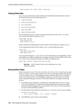 Using Plan Stability to Preserve Execution Plans

WHERE SQL_TEXT LIKE 'SELECT COUNT(*) FROM emp%';

Viewing Outline Data
You can access information about outlines and related hint data that Oracle stores in
the data dictionary from the following views:
■

USER_OUTLINES

■

USER_OUTLINE_HINTS

■

ALL_OUTLINES

■

ALL_OUTLINE_HINTS

■

DBA_OUTLINES

■

DBA_OUTLINE_HINTS

Use the following syntax to obtain outline information from the USER_OUTLINES
view, where the outline category is mycat:
SELECT NAME, SQL_TEXT
FROM USER_OUTLINES
WHERE CATEGORY='mycat';

Oracle responds by displaying the names and text of all outlines in category mycat.
To see all generated hints for the outline name1, use the following syntax:
SELECT HINT
FROM USER_OUTLINE_HINTS
WHERE NAME='name1';

You can check the flags in _OUTLINES views for information on compatibility, format,
and whether an outline is enabled. For example, check the ENABLED field in the USER_
OUTLINES view to determine whether an outline is enabled or not.
SELECT NAME, CATEGORY, ENABLED FROM USER_OUTLINES;

See Also: Oracle Database Reference for information on views
related to outlines

Moving Outline Tables
Oracle creates the USER_OUTLINES and USER_OUTLINE_HINTS views based on data
in the OL$ and OL$HINTS tables, respectively. Oracle creates these tables, and also the
OL$NODES table, in the SYSTEM tablespace using a schema called OUTLN. If outlines
use too much space in the SYSTEM tablespace, then you can move them. To do this,
create a separate tablespace and move the outline tables into it using the following
process.
1.

The default system tablespace could become exhausted if the CREATE_STORED_
OUTLINES parameter is on and if the running application has many literal SQL
statements. If this happens, then use the DBMS_OUTLN.DROP_UNUSED procedure
to remove those literal SQL outlines.

1.

Use the Oracle Export utility to export the OL$, OL$HINTS, and OL$NODES tables:
EXP OUTLN/outln_password
FILE = exp_file TABLES = 'OL$' 'OL$HINTS' 'OL$NODES'

2.

Start SQL*Plus and connect to the database.

18-6 Oracle Database Performance Tuning Guide

 