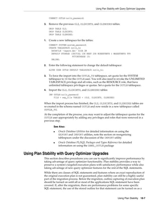 Using Plan Stability with Query Optimizer Upgrades

CONNECT OUTLN/outln_password;
3.

Remove the previous OL$, OL$HINTS, and OL$NODES tables:
DROP TABLE OL$;
DROP TABLE OL$HINTS;
DROP TABLE OL$NODES;

1.

Create a new tablespace for the tables:
CONNECT SYSTEM/system_password;
CREATE TABLESPACE outln_ts
DATAFILE 'tspace.dat' SIZE 2M
DEFAULT STORAGE (INITIAL 10K NEXT 20K MINEXTENTS 1 MAXEXTENTS 999
PCTINCREASE 10)
ONLINE;

2.

Enter the following statement to change the default tablespace:
ALTER USER OUTLN DEFAULT TABLESPACE outln_ts;

3.

To force the import into the OUTLN_TS tablespace, set quota for the SYSTEM
tablespace to 0K for the OUTLN user. You will also need to revoke the UNLIMITED
TABLESPACE privilege and all roles, such as the RESOURCE role, that have
unlimited tablespace privileges or quotas. Set a quota for the OUTLN tablespace.

4.

Import the OL$, OL$HINTS, and OL$NODES tables:
IMP OUTLN/outln_password
FILE = exp_file TABLES = (OL$, OL$HINTS, OL$NODES)

When the import process has finished, the OL$, OL$HINTS, and OL$NODES tables are
re-created in the schema named OUTLN and now reside in a new tablespace called
OUTLN_TS.
At the completion of the process, you may want to adjust the tablespace quotas for the
OUTLN user appropriately by adding any privileges and roles that were removed in a
previous step.
See Also:
■

■

Oracle Database Utilities for detailed information on using the
EXPORT and IMPORT utilities, note the section on reorganizing
tablespaces under the discussion of the IMPORT utility
Oracle Database PL/SQL Packages and Types Reference for detailed
information on using the DBMS_OUTLN package

Using Plan Stability with Query Optimizer Upgrades
This section describes procedures you can use to significantly improve performance by
taking advantage of query optimizer functionality. Plan stability provides a way to
preserve a system's targeted execution plans with satisfactory performance while also
taking advantage of new query optimizer features for the rest of the SQL statements.
While there are classes of SQL statements and features where an exact reproduction of
the original execution plan is not guaranteed, plan stability can still be a highly useful
part of the migration process. Before the migration, outline capturing of execution plan
should be turned on until all or most of the applications SQL-statement have been
covered. If, after the migration, there are performance problems for some specific
SQL-statement, the use of the stored outline for that statement can be turned on as a

Using Plan Stability

18-7

 
