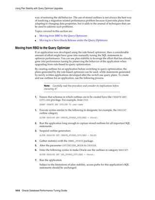 Using Plan Stability with Query Optimizer Upgrades

way of restoring the old behavior. The use of stored outlines is not always the best way
of resolving a migration related performance problem because it prevents plans from
adapting to changing data properties, but it adds to the arsenal of techniques that can
be used to address such problems.
Topics covered in this section are:
■

Moving from RBO to the Query Optimizer

■

Moving to a New Oracle Release under the Query Optimizer

Moving from RBO to the Query Optimizer
If an application was developed using the rule-based optimizer, then a considerable
amount of effort might have gone into manually tuning the SQL statements to
optimize performance. You can use plan stability to leverage the effort that has already
gone into performance tuning by preserving the behavior of the application when
upgrading from rule-based to query optimization.
By creating outlines for an application before switching to query optimization, the
plans generated by the rule-based optimizer can be used, while statements generated
by newly written applications developed after the switch use query plans. To create
and use outlines for an application, use the following process.
Carefully read this procedure and consider its implications before
executing it!

Note:

1.

Ensure that schemas in which outlines are to be created have the CREATE ANY
OUTLINE privilege. For example, from SYS:
GRANT CREATE ANY OUTLINE TO user-name

1.

Execute syntax similar to the following to designate; for example, the RBOCAT
outline category.
ALTER SESSION SET CREATE_STORED_OUTLINES = rbocat;

2.

Run the application long enough to capture stored outlines for all important SQL
statements.

3.

Suspend outline generation:
ALTER SESSION SET CREATE_STORED_OUTLINES = FALSE;

4.

Gather statistics with the DBMS_STATS package.

5.

Alter the parameter OPTIMIZER_MODE to CHOOSE.

6.

Enter the following syntax to make Oracle use the outlines in category RBOCAT:
ALTER SESSION SET USE_STORED_OUTLINES = rbocat;

7.

Run the application.
Subject to the limitations of plan stability, access paths for this application's SQL
statements should be unchanged.

18-8 Oracle Database Performance Tuning Guide

 