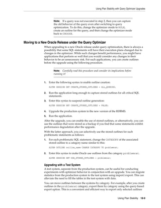 Using Plan Stability with Query Optimizer Upgrades

If a query was not executed in step 2, then you can capture
the old behavior of the query even after switching to query
optimization. To do this, change the optimizer mode to RULE,
create an outline for the query, and then change the optimizer mode
back to CHOOSE.

Note:

Moving to a New Oracle Release under the Query Optimizer
When upgrading to a new Oracle release under query optimization, there is always a
possibility that some SQL statements will have their execution plans changed due to
changes in the optimizer. While such changes benefit performance, you might have
applications that perform so well that you would consider any changes in their
behavior to be an unnecessary risk. For such applications, you can create outlines
before the upgrade using the following procedure.
Carefully read this procedure and consider its implications before
running it!

Note:

1.

Enter the following syntax to enable outline creation:
ALTER SESSION SET CREATE_STORED_OUTLINES = ALL_QUERIES;

2.

Run the application long enough to capture stored outlines for all critical SQL
statements.

3.

Enter this syntax to suspend outline generation:
ALTER SESSION SET CREATE_STORED_OUTLINES = FALSE;

4.

Upgrade the production system to the new version of the RDBMS.

5.

Run the application.

After the upgrade, you can enable the use of stored outlines, or alternatively, you can
use the outlines that were stored as a backup if you find that some statements exhibit
performance degradation after the upgrade.
With the latter approach, you can selectively use the stored outlines for such
problematic statements as follows:
1.

For each problematic SQL statement, change the CATEGORY of the associated
stored outline to a category name similar to this:
ALTER OUTLINE outline_name CHANGE CATEGORY TO problemcat;

2.

Enter this syntax to make Oracle use outlines from the category problemcat.
ALTER SESSION SET USE_STORED_OUTLINES = problemcat;

Upgrading with a Test System
A test system, separate from the production system, can be useful for conducting
experiments with optimizer behavior in conjunction with an upgrade. You can migrate
statistics from the production system to the test system using import/export. This can
alleviate the need to fill the tables in the test system with data.
You can move outlines between the systems by category. For example, after you create
outlines in the problemcat category, export them by category using the query-based
export option. This is a convenient and efficient way to export only selected outlines
Using Plan Stability

18-9

 
