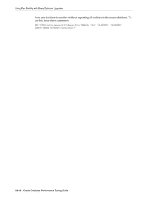 Using Plan Stability with Query Optimizer Upgrades

from one database to another without exporting all outlines in the source database. To
do this, issue these statements:
EXP OUTLN/outln_password FILE=exp-file TABLES= 'OL$' 'OL$HINTS' 'OL$NODES'
QUERY='WHERE CATEGORY="problemcat"'

18-10 Oracle Database Performance Tuning Guide

 