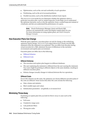 Understanding EXPLAIN PLAN

■

Optimization, such as the cost and cardinality of each operation

■

Partitioning, such as the set of accessed partitions

■

Parallel execution, such as the distribution method of join inputs

The EXPLAIN PLAN results let you determine whether the optimizer selects a
particular execution plan, such as, nested loops join. It also helps you to understand
the optimizer decisions, such as why the optimizer chose a nested loops join instead of
a hash join, and lets you understand the performance of a query.
Oracle Performance Manager charts and Oracle SQL
Analyze can automatically create and display explain plans for you.
For more information on using explain plans, see Oracle Enterprise
Manager Concepts.

Note:

How Execution Plans Can Change
With the query optimizer, execution plans can and do change as the underlying
optimizer inputs change. EXPLAIN PLAN output shows how Oracle runs the SQL
statement when the statement was explained. This can differ from the plan during
actual execution for a SQL statement, because of differences in the execution
environment and explain plan environment.
Execution plans can differ due to the following:
■

Different Schemas

■

Different Costs

Different Schemas
■
■

■

The execution and explain plan happen on different databases.
The user explaining the statement is different from the user running the statement.
Two users might be pointing to different objects in the same database, resulting in
different execution plans.
Schema changes (usually changes in indexes) between the two operations.

Different Costs
Even if the schemas are the same, the optimizer can choose different execution plans if
the costs are different. Some factors that affect the costs include the following:
■

Data volume and statistics

■

Bind variable types and values

■

Initialization parameters - set globally or at session level

Minimizing Throw-Away
Examining an explain plan lets you look for throw-away in cases such as the
following:
■

Full scans

■

Unselective range scans

■

Late predicate filters

■

Wrong join order

19-2 Oracle Database Performance Tuning Guide

 