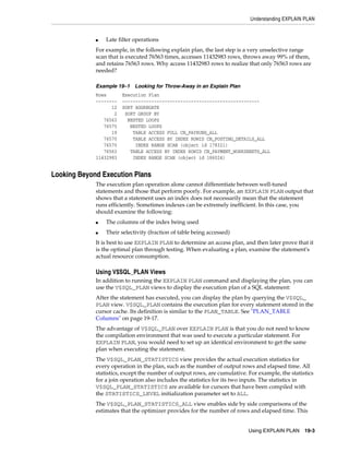Understanding EXPLAIN PLAN

■

Late filter operations

For example, in the following explain plan, the last step is a very unselective range
scan that is executed 76563 times, accesses 11432983 rows, throws away 99% of them,
and retains 76563 rows. Why access 11432983 rows to realize that only 76563 rows are
needed?
Example 19–1
Rows
-------12
2
76563
76575
19
76570
76570
76563
11432983

Looking for Throw-Away in an Explain Plan

Execution Plan
---------------------------------------------------SORT AGGREGATE
SORT GROUP BY
NESTED LOOPS
NESTED LOOPS
TABLE ACCESS FULL CN_PAYRUNS_ALL
TABLE ACCESS BY INDEX ROWID CN_POSTING_DETAILS_ALL
INDEX RANGE SCAN (object id 178321)
TABLE ACCESS BY INDEX ROWID CN_PAYMENT_WORKSHEETS_ALL
INDEX RANGE SCAN (object id 186024)

Looking Beyond Execution Plans
The execution plan operation alone cannot differentiate between well-tuned
statements and those that perform poorly. For example, an EXPLAIN PLAN output that
shows that a statement uses an index does not necessarily mean that the statement
runs efficiently. Sometimes indexes can be extremely inefficient. In this case, you
should examine the following:
■

The columns of the index being used

■

Their selectivity (fraction of table being accessed)

It is best to use EXPLAIN PLAN to determine an access plan, and then later prove that it
is the optimal plan through testing. When evaluating a plan, examine the statement's
actual resource consumption.

Using V$SQL_PLAN Views
In addition to running the EXPLAIN PLAN command and displaying the plan, you can
use the V$SQL_PLAN views to display the execution plan of a SQL statement:
After the statement has executed, you can display the plan by querying the V$SQL_
PLAN view. V$SQL_PLAN contains the execution plan for every statement stored in the
cursor cache. Its definition is similar to the PLAN_TABLE. See "PLAN_TABLE
Columns" on page 19-17.
The advantage of V$SQL_PLAN over EXPLAIN PLAN is that you do not need to know
the compilation environment that was used to execute a particular statement. For
EXPLAIN PLAN, you would need to set up an identical environment to get the same
plan when executing the statement.
The V$SQL_PLAN_STATISTICS view provides the actual execution statistics for
every operation in the plan, such as the number of output rows and elapsed time. All
statistics, except the number of output rows, are cumulative. For example, the statistics
for a join operation also includes the statistics for its two inputs. The statistics in
V$SQL_PLAN_STATISTICS are available for cursors that have been compiled with
the STATISTICS_LEVEL initialization parameter set to ALL.
The V$SQL_PLAN_STATISTICS_ALL view enables side by side comparisons of the
estimates that the optimizer provides for the number of rows and elapsed time. This
Using EXPLAIN PLAN 19-3

 