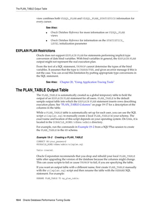 The PLAN_TABLE Output Table

view combines both V$SQL_PLAN and V$SQL_PLAN_STATISTICS information for
every cursor.
See Also:
■

■

Oracle Database Reference for more information on V$SQL_PLAN
views
Oracle Database Reference for information on the STATISTICS_
LEVEL initialization parameter

EXPLAIN PLAN Restrictions
Oracle does not support EXPLAIN PLAN for statements performing implicit type
conversion of date bind variables. With bind variables in general, the EXPLAIN PLAN
output might not represent the real execution plan.
From the text of a SQL statement, TKPROF cannot determine the types of the bind
variables. It assumes that the type is CHARACTER, and gives an error message if this is
not the case. You can avoid this limitation by putting appropriate type conversions in
the SQL statement.
See Also:

Chapter 20, "Using Application Tracing Tools"

The PLAN_TABLE Output Table
The PLAN_TABLE is automatically created as a global temporary table to hold the
output of an EXPLAIN PLAN statement for all users. PLAN_TABLE is the default
sample output table into which the EXPLAIN PLAN statement inserts rows describing
execution plans. See "PLAN_TABLE Columns" on page 19-17 for a description of the
columns in the table.
While a PLAN_TABLE table is automatically set up for each user, you can use the SQL
script utlxplan.sql to manually create a local PLAN_TABLE in your schema. The
exact name and location of this script depends on your operating system. On Unix, it is
located in the $ORACLE_HOME/rdbms/admin directory.
For example, run the commands in Example 19–2 from a SQL*Plus session to create
the PLAN_TABLE in the HR schema.
Example 19–2

Creating a PLAN_TABLE

CONNECT HR/your_password
@$ORACLE_HOME/rdbms/admin/utlxplan.sql
Table created.

Oracle Corporation recommends that you drop and rebuild your local PLAN_TABLE
table after upgrading the version of the database because the columns might change.
This can cause scripts to fail or cause TKPROF to fail, if you are specifying the table.
If you want an output table with a different name, first create PLAN_TABLE manually
with the utlxplan.sql script and then rename the table with the RENAME SQL
statement. For example:
RENAME PLAN_TABLE TO my_plan_table;

19-4 Oracle Database Performance Tuning Guide

 