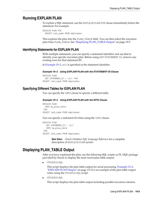 Displaying PLAN_TABLE Output

Running EXPLAIN PLAN
To explain a SQL statement, use the EXPLAIN PLAN FOR clause immediately before the
statement. For example:
EXPLAIN PLAN FOR
SELECT last_name FROM employees;

This explains the plan into the PLAN_TABLE table. You can then select the execution
plan from PLAN_TABLE. See "Displaying PLAN_TABLE Output" on page 19-5.

Identifying Statements for EXPLAIN PLAN
With multiple statements, you can specify a statement identifier and use that to
identify your specific execution plan. Before using SET STATEMENT ID, remove any
existing rows for that statement ID.
In Example 19–3, st1 is specified as the statement identifier:
Example 19–3

Using EXPLAIN PLAN with the STATEMENT ID Clause

EXPLAIN PLAN
SET STATEMENT_ID = 'st1' FOR
SELECT last_name FROM employees;

Specifying Different Tables for EXPLAIN PLAN
You can specify the INTO clause to specify a different table.
Example 19–4

Using EXPLAIN PLAN with the INTO Clause

EXPLAIN PLAN
INTO my_plan_table
FOR
SELECT last_name FROM employees;

You can specify a statement Id when using the INTO clause.
EXPLAIN PLAN
SET STATEMENT_ID = 'st1'
INTO my_plan_table
FOR
SELECT last_name FROM employees;

Oracle Database SQL Language Reference for a complete
description of EXPLAIN PLAN syntax.

See Also:

Displaying PLAN_TABLE Output
After you have explained the plan, use the following SQL scripts or PL/SQL package
provided by Oracle to display the most recent plan table output:
■

UTLXPLS.SQL
This script displays the plan table output for serial processing. Example 13–2,
"EXPLAIN PLAN Output" on page 13-12 is an example of the plan table output
when using the UTLXPLS.SQL script.

■

UTLXPLP.SQL
This script displays the plan table output including parallel execution columns.

Using EXPLAIN PLAN 19-5

 