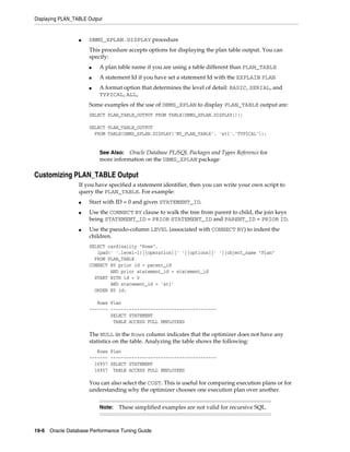 Displaying PLAN_TABLE Output

■

DBMS_XPLAN.DISPLAY procedure
This procedure accepts options for displaying the plan table output. You can
specify:
■

A plan table name if you are using a table different than PLAN_TABLE

■

A statement Id if you have set a statement Id with the EXPLAIN PLAN

■

A format option that determines the level of detail: BASIC, SERIAL, and
TYPICAL, ALL,

Some examples of the use of DBMS_XPLAN to display PLAN_TABLE output are:
SELECT PLAN_TABLE_OUTPUT FROM TABLE(DBMS_XPLAN.DISPLAY());
SELECT PLAN_TABLE_OUTPUT
FROM TABLE(DBMS_XPLAN.DISPLAY('MY_PLAN_TABLE', 'st1','TYPICAL'));

See Also: Oracle Database PL/SQL Packages and Types Reference for
more information on the DBMS_XPLAN package

Customizing PLAN_TABLE Output
If you have specified a statement identifier, then you can write your own script to
query the PLAN_TABLE. For example:
■
■

■

Start with ID = 0 and given STATEMENT_ID.
Use the CONNECT BY clause to walk the tree from parent to child, the join keys
being STATEMENT_ID = PRIOR STATEMENT_ID and PARENT_ID = PRIOR ID.
Use the pseudo-column LEVEL (associated with CONNECT BY) to indent the
children.
SELECT cardinality "Rows",
lpad(' ',level-1)||operation||' '||options||' '||object_name "Plan"
FROM PLAN_TABLE
CONNECT BY prior id = parent_id
AND prior statement_id = statement_id
START WITH id = 0
AND statement_id = 'st1'
ORDER BY id;
Rows Plan
------- ---------------------------------------SELECT STATEMENT
TABLE ACCESS FULL EMPLOYEES

The NULL in the Rows column indicates that the optimizer does not have any
statistics on the table. Analyzing the table shows the following:
Rows Plan
------- ---------------------------------------16957 SELECT STATEMENT
16957 TABLE ACCESS FULL EMPLOYEES

You can also select the COST. This is useful for comparing execution plans or for
understanding why the optimizer chooses one execution plan over another.
Note:

These simplified examples are not valid for recursive SQL.

19-6 Oracle Database Performance Tuning Guide

 