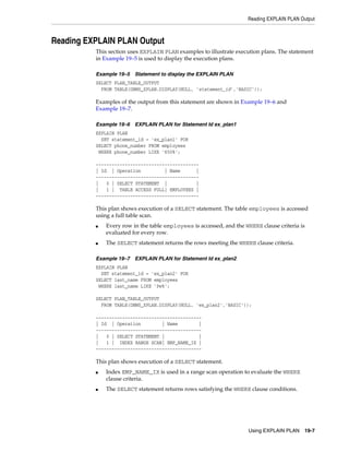 Reading EXPLAIN PLAN Output

Reading EXPLAIN PLAN Output
This section uses EXPLAIN PLAN examples to illustrate execution plans. The statement
in Example 19–5 is used to display the execution plans.
Example 19–5

Statement to display the EXPLAIN PLAN

SELECT PLAN_TABLE_OUTPUT
FROM TABLE(DBMS_XPLAN.DISPLAY(NULL, 'statement_id','BASIC'));

Examples of the output from this statement are shown in Example 19–6 and
Example 19–7.
Example 19–6

EXPLAIN PLAN for Statement Id ex_plan1

EXPLAIN PLAN
SET statement_id = 'ex_plan1' FOR
SELECT phone_number FROM employees
WHERE phone_number LIKE '650%';
--------------------------------------| Id | Operation
| Name
|
--------------------------------------|
0 | SELECT STATEMENT |
|
|
1 | TABLE ACCESS FULL| EMPLOYEES |
---------------------------------------

This plan shows execution of a SELECT statement. The table employees is accessed
using a full table scan.
■

■

Every row in the table employees is accessed, and the WHERE clause criteria is
evaluated for every row.
The SELECT statement returns the rows meeting the WHERE clause criteria.

Example 19–7

EXPLAIN PLAN for Statement Id ex_plan2

EXPLAIN PLAN
SET statement_id = 'ex_plan2' FOR
SELECT last_name FROM employees
WHERE last_name LIKE 'Pe%';
SELECT PLAN_TABLE_OUTPUT
FROM TABLE(DBMS_XPLAN.DISPLAY(NULL, 'ex_plan2','BASIC'));
---------------------------------------| Id | Operation
| Name
|
---------------------------------------|
0 | SELECT STATEMENT |
|
|
1 | INDEX RANGE SCAN| EMP_NAME_IX |
----------------------------------------

This plan shows execution of a SELECT statement.
■

■

Index EMP_NAME_IX is used in a range scan operation to evaluate the WHERE
clause criteria.
The SELECT statement returns rows satisfying the WHERE clause conditions.

Using EXPLAIN PLAN 19-7

 